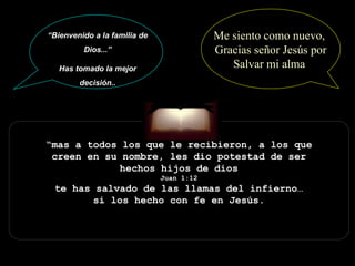 “ mas a todos los que le recibieron, a los que creen en su nombre, les dio potestad de ser hechos hijos de dios Juan 1:12 te has salvado de las llamas del infierno… si los hecho con fe en Jesús. “ Bienvenido a la familia de Dios...” Has tomado la mejor decisión.. Me siento como nuevo,  Gracias señor Jesús por Salvar mi alma  