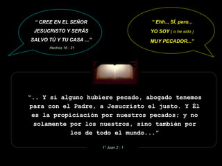 “ .. Y si alguno hubiere pecado, abogado tenemos para con el Padre, a Jesucristo el justo. Y Él es la propiciación por nuestros pecados; y no solamente por los nuestros, sino también por los de todo el mundo...” 1° Juan 2 : 1 “  Ehh.., SÍ, pero... YO SOY  ( o he sido ) MUY PECADOR...” “  CREE EN EL SEÑOR JESUCRISTO Y SERÁS SALVO TÚ Y TU CASA ...” Hechos 16 : 31 