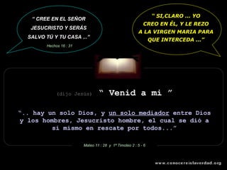 “ SI,CLARO ... YO
   “ CREE EN EL SEÑOR
                                                            CREO EN ÉL, Y LE REZO
   JESUCRISTO Y SERÁS
                                                          A LA VIRGEN MARIA PARA
  SALVO TÚ Y TU CASA ...”
                                                                 QUE INTERCEDA ...”
         Hechos 16 : 31




              (dijo Jesús)        “ Venid a mi ”

“.. hay un solo Dios, y un solo mediador entre Dios
y los hombres, Jesucristo hombre, el cual se dió a
         si mismo en rescate por todos...”

                          Mateo 11 : 28 y 1ª Timoteo 2 : 5 - 6
 