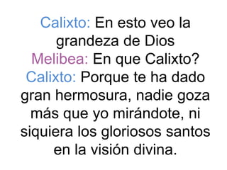 Calixto: En esto veo la
      grandeza de Dios
  Melibea: En que Calixto?
 Calixto: Porque te ha dado
gran hermosura, nadie goza
  más que yo mirándote, ni
siquiera los gloriosos santos
     en la visión divina.
 