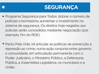 SEGURANÇA
Programa Segurança para Todos: dobrar o número de
policiais e bombeiros; aumentar o investimento no
sistema de segurança. Os direitos hoje negados aos
policiais serão concedidos mediante negociação (por
exemplo, ﬁm do RDE)
Pacto Pela Vida: irá articular as políticas de prevenção e
repressão ao crime, numa ação conjunta entre governo
e comunidade, em articulação permanente com o
Poder Judiciário, o Ministério Público, a Defensoria
Pública, a Assembleia Legislativa, os municípios e a
União.
 