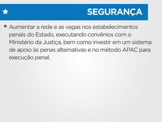 SEGURANÇA
Aumentar a rede e as vagas nos estabelecimentos
penais do Estado, executando convênios com o
Ministério da Justiça, bem como investir em um sistema
de apoio às penas alternativas e no método APAC para
execução penal.
 