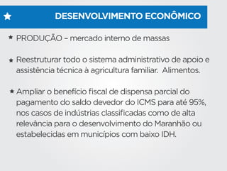 DESENVOLVIMENTO ECONÔMICO
PRODUÇÃO – mercado interno de massas
Reestruturar todo o sistema administrativo de apoio e
assistência técnica à agricultura familiar. Alimentos.
Ampliar o benefício ﬁscal de dispensa parcial do
pagamento do saldo devedor do ICMS para até 95%,
nos casos de indústrias classiﬁcadas como de alta
relevância para o desenvolvimento do Maranhão ou
estabelecidas em municípios com baixo IDH.
 