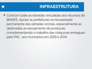 INFRAESTRUTURA
Concluir todas as estradas vinculadas aos recursos do
BNDES. Apoiar as prefeituras na recuperação
permanente das estradas vicinais, especialmente as
destinadas ao escoamento da produção,
complementando o trabalho das máquinas entregues
pelo PAC aos municípios em 2013 e 2014.
 