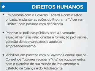 DIREITOS HUMANOS
Em parceria com o Governo Federal e com o setor
privado, implantar as ações do Programa “Viver sem
Limites” para pessoas com deﬁciência.
Priorizar as políticas públicas para a juventude,
especialmente as relacionadas à formação proﬁssional,
geração de oportunidades e apoio ao
empreendedorismo. 
Viabilizar, em parceria com o Governo Federal, que os
Conselhos Tutelares recebam “kits” de equipamentos
para o exercício de sua missão de implementar o
Estatuto da Criança e do Adolescente.
 