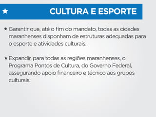 CULTURA E ESPORTE
Garantir que, até o ﬁm do mandato, todas as cidades
maranhenses disponham de estruturas adequadas para
o esporte e atividades culturais.
Expandir, para todas as regiões maranhenses, o
Programa Pontos de Cultura, do Governo Federal,
assegurando apoio ﬁnanceiro e técnico aos grupos
culturais.
 