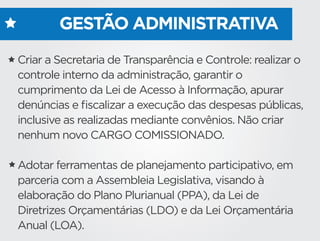 GESTÃO ADMINISTRATIVA
Criar a Secretaria de Transparência e Controle: realizar o
controle interno da administração, garantir o
cumprimento da Lei de Acesso à Informação, apurar
denúncias e ﬁscalizar a execução das despesas públicas,
inclusive as realizadas mediante convênios. Não criar
nenhum novo CARGO COMISSIONADO.
Adotar ferramentas de planejamento participativo, em
parceria com a Assembleia Legislativa, visando à
elaboração do Plano Plurianual (PPA), da Lei de
Diretrizes Orçamentárias (LDO) e da Lei Orçamentária
Anual (LOA).
 