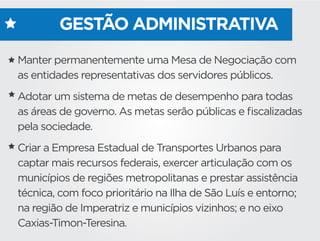 GESTÃO ADMINISTRATIVA
Manter permanentemente uma Mesa de Negociação com
as entidades representativas dos servidores públicos.
Adotar um sistema de metas de desempenho para todas
as áreas de governo. As metas serão públicas e ﬁscalizadas
pela sociedade.  
Criar a Empresa Estadual de Transportes Urbanos para
captar mais recursos federais, exercer articulação com os
municípios de regiões metropolitanas e prestar assistência
técnica, com foco prioritário na Ilha de São Luís e entorno;
na região de Imperatriz e municípios vizinhos; e no eixo
Caxias-Timon-Teresina.
 
