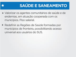 SAÚDE E SANEAMENTO
Valorizar os agentes comunitários de saúde e de
endemias, em atuação cooperada com os
municípios. Piso salarial.
Redeﬁnir as Regiões de Saúde formadas por
municípios de fronteira, possibilitando acesso
universal aos usuários do SUS.  
 