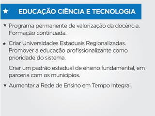 EDUCAÇÃO CIÊNCIA E TECNOLOGIA
Programa permanente de valorização da docência.
Formação continuada.
Criar Universidades Estaduais Regionalizadas.
Promover a educação proﬁssionalizante como
prioridade do sistema.
Criar um padrão estadual de ensino fundamental, em
parceria com os municípios.
Aumentar a Rede de Ensino em Tempo Integral.
 