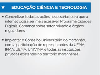 EDUCAÇÃO CIÊNCIA E TECNOLOGIA
Concretizar todas as ações necessárias para que a
internet possa ser mais acessível. Programa Cidades
Digitais. Cobrança sobre setor privado e órgãos
reguladores.
Implantar o Conselho Universitário do Maranhão,
com a participação de representantes da UFMA,
IFMA, UEMA, UNIVIMA e todas as instituições
privadas existentes no território maranhense.
 