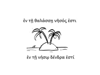 ἐν τῇ θαλάσσῃ νῆσός ἐστι
ἐν τῇ νήσῳ δένδρα ἐστί
 
