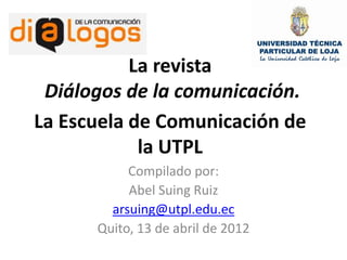 La revista
 Diálogos de la comunicación.
La Escuela de Comunicación de
            la UTPL
           Compilado por:
           Abel Suing Ruiz
        arsuing@utpl.edu.ec
      Quito, 13 de abril de 2012
 