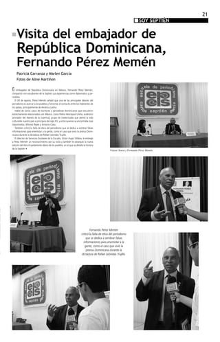 21
                                                                                                                           SOY SEPTIÉN
                                                                                                                               SEPTIEN


    Visita del embajador de
    República Dominicana,
    Fernando Pérez Memén
    Patricia Carranza y Marlen García
    Fotos de Aline Martiñon

El embajador de República Dominicana en México, Fernando Pérez Memén,
compartió con estudiantes de la Septién sus experiencias como diplomático y pe-
riodista.
	 El 29 de agosto, Pérez Memén señaló que una de las principales labores del
periodismo es acercar a los pueblos y fomentar el contacto entre los habitantes de
los países, principalmente de América Latina.
	 Habló de varios casos de escritores y periodistas dominicanos que estuvieron
estrechamente relacionados con México, como Pedro Henríquez Ureña, auténtico
animador del Ateneo de la Juventud, grupo de intelectuales que alentó la vida
culturalde nuestro país a principios del sigo XX, y entre quienes se encontraba José
Vasconcelos, Alfonso Reyes y Antonio Caso.
	 También criticó la falta de ética del periodismo que se dedica a sembrar falsas
informaciones para enemistar a la gente, como el caso que vivió la prensa Domi-
nicana durante la dictadura de Rafael Leónidas Trujillo.
	 El director de Servicios Escolares de la Escuela, Víctor Hugo Villalva, le entregó
a Pérez Memén un reconocimiento por su visita y también le obsequió la nueva
edición del libro El parlamento diario de los pueblos, en el que se detalla la historia
de la Septién •
                                                                                                   Vinizar Sousa y Fernando Pérez Memén




                                                                                  Fernando Pérez Memén
                                                                          criticó la falta de ética del periodismo
                                                                               que se dedica a sembrar falsas
                                                                            informaciones para enemistar a la
                                                                             gente, como el caso que vivió la
                                                                               prensa Dominicana durante la
                                                                          dictadura de Rafael Leónidas Trujillo.
 