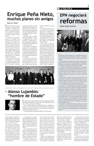 3
                                                                                                                         LA POLÍTICA
                                                                                                                            POLITICA

    Enrique Peña Nieto,                                                                                                    EPN negociará
    muchos planes sin amigos
E
    Marco A. Bravo
                                                                             alianzas estratégicas en America
                                                                                                                           reformas
   nrique Peña Nieto encarna el      organismos del Estado, en donde                                                       Miguel Ángel Alcántara
personaje de “salvador” del PRI      propone dar más atribuciones al         Latina.
al devolverle a su partido la pre-   Instituto Federal de Acceso a la        	 Peña Nieto también tiene pla-
sidencia tras 12 años de interrup-   Información, para responder pedi-       nes con Pemex, la visión que ha
ción, en una elección fuertemen-     dos de información relativos a los      pronunciado públicamente es
te cuestionada por la izquierda,     tres poderes del Estado, a estados      defensora de la “modernización”
que denunció fraude y compra         y municipios.                           del sector petrolero en México y
de votos.                            	 Para Peña Nieto, la relación          no descarta la posibilidad de “una
	 Los procesos de impugnación        entre México-Estados Unidos y           mayor participación” de la inicia-
electoral han quedado atrás,         el fortalecimiento de su vínculo        tiva privada, sus referencias para
ahora Peña Nieto tiene miras y       económico y comercial están por         esta medida son los modelos de
planes que se encuadran en ejes      encima del problema migratorio y        Brasil y Colombia.
de combate a la corrupción, se-      de seguridad que ha prevalecido         	 Hasta el cierre de esta edi-
guridad, relaciones económicas       en los últimos 12 años.                 ción, el exgobernador del Estado
con Estados Unidos y la intromi-     	 Será mediante una “integración        de México ha evitado dos temas
sión de privados en Pemex, ad-       productiva” que su gabinete bus-        que pregonó en su campaña po-
viertan que para lograr sus come-    cará dejar atrás la política basada     lítica que llevaba por slogan “Vas
tidos respetará la diversidad pues   en solicitar a ese país cooperación     a ganar más”. El primero de ellos
consideró que un mandatario          en estrategias de seguridad y mi-       refiere a la reforma educativa, en
“no tiene amigos”, porque está       gración, para promover la genera-       la cual aún no se vislumbran indi-
comprometido con el beneficio        ción de empleos de ambos lados          cios ni intenciones legislativas, el       C  oncluido el proceso electoral y con un presidente electo en la
de todos los mexicanos.              de la frontera.                         segundo corresponde a la refor-            figura del priísta Enrique Peña Nieto, a partir del 1 de diciembre
	 Dentro de sus primeras cartas      	 En su línea de acción para el         ma laboral, en donde el PRI, en el         comenzará un nuevo sexenio y con él un bloque de reformas por
de presentación, se encuentra        tema de seguridad, el priísta ar-       Congreso, insinúa que la reforma           aprobar.
un proyecto de ley para obligar      gumenta que frente al crimen            apenas afectará los privilegios de         	 Peña Nieto basó su campaña en los llamados Compromisos por
a una mayor transparencia y ren-     no se puede tener “pacto ni tre-        los grandes sindicatos del sector          México, mismos que firmó ante notario público. Sin embargo, a
dición de cuentas a diferentes       gua” y para ello busca concretar        público, incluido el magisterial •         diferencia de su gestión como gobernador del Estado de México,
                                                                                                                        no contará con la mayoría en el Congreso de la Unión.
                                                                                                                        	 La Legislatura entrante quedó conformada en la Cámara de
                                                                                                                        Diputados por un total de 207 legisladores del PRI y 34 del Par-
                                                                                                                        tido Verde Ecologista (PVEM) lo que da un total de 241 curules.
                                                                                                                        Es por ello que se vuelve fundamental la participación del Par-
                                                                                                                        tido Nueva Alianza (Panal), ya que si se suman sus diez dipu-
                                                                                                                        taciones integrarían una mayoría con 251 de un total de 500
                                                                                                                        diputados.
                                                                                                                        	 En ese sentido, el Partido Acción Nacional (PAN) obtuvo 114
                                                                                                                        diputaciones, mientras que la izquierda conformada por los par-
                                                                                                                        tidos de la Revolución Democrática (PRD), del Trabajo (PT), y Mo-
                                                                                                                        vimiento Ciudadano, alcanzaron 100, 19 y 16 curules, respectiva-
                                                                                                                        mente. Sumados, dan una minoría de 249 en San Lázaro.
                                                                                                                        	 En el Senado la situación será más complicada para el presi-
                                                                                                                        dente electo, ya que el PAN alcanzó 38 escaños y los partidos
                                                                                                                        que conformaron la coalición Movimiento Progresista (PRD, PT y
                                                                                                                        Movimiento Ciudadano) consiguieron 28 senadurías, lo que su-


      Alonso Lujambio:                                                                                                  mados les da una mayoría con 66 congresistas de un total de 128.
                                                                                                                        	 Asimismo, será determinante la postura que tome la oposición;
                                                                                                                        es decir, si bloquearán las reformas de manera consciente o con

      “hombre de Estado”                                                                                                un partidismo de por medio. Al inicio de su mandato, Peña Nieto
                                                                                                                        tendrá como aliada a la Cámara de Diputados donde el priísta
                                                                                                                        Jesús Murillo Karam, será el encargado de coordinar la mesa di-
                                                                                                                        rectiva. Sin embargo, el blanquiazul Ernesto Cordero Arroyo pre-
                                     El senador Alonso Lujambio Irazábal, exsecretario de Educación Pública y           sidirá el Senado durante el primer año de trabajos, por lo que su
                                     precandidato presidencial por el PAN, murió el 25 de septiembre, a los 50          postura será determinante.
                                     años, a causa de cáncer en la médula ósea.                                         	 Desde 1997, cuando Ernesto Zedillo era presidente, el partido
                                     	 “Fue un mexicano ejemplar, un académico brillante, un politólogo ex-             en el poder no ha contado con mayoría en el Congreso de la
                                     cepcional, constructor de instituciones, consejero valiente, conocedor del         Unión, situación que ha bloqueado algunas reformas propues-
                                     Congreso, un hombre de Estado”, reconoció el presidente del Senado, Er-            tas por el Ejecutivo, pero que ha generado una oposición parti-
                                     nesto Cordero, al referirse al panista.                                            cipativa •
                                     	 La comunidad Septién lamenta profundamente su fallecimiento •




Zócalo capitalino en donde el ta-    	 El excandidato de izquierda,          segura, les reiteró a sus partida-     Nieto como presidente legítimo          	 El discurso que duró una hora
basqueño declaró su salida de los    llegó al lugar aproximadamente a        rios que deben confiar en que          de México, pero de ninguna ma-          aproximadamente, causó revuelo
partidos de izquierda que confor-    las 12:30 de la tarde con un rostro     habrá un cambio en el sistema          nera se recurrirá a la violencia.”      entre las más de 50 mil personas
man el Movimiento Progresista        relajado y alegre saludó a sus se-      político del país; además rea-         	 Durante el discurso destacó el        que se encontraban en la plancha
para dar inicio a uno nuevo.         guidores, quienes con entusiasmo        firmó su postura en contra del         apoyo que recibió del PRD, del          del Zócalo y calles aledañas.
	 La cita fue a las 11 de la ma-     alzaron sus manos, gritaron con-        fallo del Tribunal Electoral del       Movimiento Ciudadano (MC) y             	 Ahora López Obrador contem-
ñana y los simpatizantes llegaron    signas y ondearon banderas para         Poder Judicial de la Federación        del PT, de igual forma reafirmó         pla el cambio del Movimiento de
como pudieron, ya que la esta-       recibirlo.                              (TEPJF), el cual consideró que no      su admiración por los jóvenes que       Regeneración Nacional (Morena)
ción “Zócalo” del metro se cerró     	 Con una gran manta en la que          hubo faltas graves en las elec-        participan en el movimiento #Yo-        de asociación civil a partido po-
antes de las 10 de la mañana,        se leía: “Es cuestión de dignidad”,     ciones del pasado julio, y por         Soy132 y agregó: “Ya se tiene re-       lítico, por lo que llevará a cabo
las calles aledañas fueron total-    detrás de él, López Obrador inició      tanto el triunfo le correspondía       levo generacional.”                     una serie de congresos estatales y
mente bloqueadas por agentes         su discurso, el pueblo calló, los       al candidato priísta Enrique Pe-       	 Dio a conocer a sus simpati-          distritales para elegir a un comité
de tránsito mientras que la pla-     gritos de protesta hicieron vibrar      ña Nieto.                              zantes que se opondrá a la pri-         ejecutivo.
za más importante de México se       al Zócalo y todo era silencio para      	 Señaló con un gesto de enojo         vatización del petróleo, a la refor-    	 El mitin terminó con el himno
iba llenando de manifestantes y      escuchar atentamente a su líder.        y desprecio que la desobediencia       ma laboral y a las demás que se         nacional y con esto una nueva es-
miembros del Sindicato Mexica-       	 El dirigente izquierdista, con        civil que él plantea será pacífica:    planean hacer al artículo 27 de la      peranza para los simpatizantes de
no de Electricistas.                 el seño fruncido, voz fuerte y          “No reconoceré a Enrique Peña          Constitución.                           Andrés Manuel López Obrador •
 