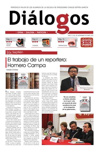 Periódico-taller de los alumnos de la Escuela de Periodismo Carlos Septién García 
Año 12, No. 58, SEPTIEMBRE-OCTUBRE 2014 
• OPINA • DIALOGA • PARTICIPA • 
Pág. 3 Pág. 8 Pág. 15 
OPCIÓN 
SOCIAL CIUDADES 
INTERNACIONAL 
El trabajo de un reportero: 
Homero Campa 
Natalia Chávez 
Rafael Rodríguez Castañeda, 
Olga Pellicer de Brody y Marie-claire 
Acosta Urquidi acompaña-ron 
al periodista Homero Campa 
Butrón en la presentación de su 
libro La conexión México-La Ha-bana- 
Washington, en el auditorio 
Alejandro Avilés, de la Escuela de 
Periodismo Carlos Septién García, 
el 24 de septiembre. 
El director de la revista Proceso, 
Rafael Rodríguez Castañeda, ini-ció 
el encuentro expresando que 
Campa Butrón, de quien ha sido 
maestro y jefe durante años, fue 
“un estudiante singular”, en quien 
rápidamente detectó habilidades 
para el ejercicio periodístico. 
Sobre el libro comentó que es 
“el resumen de sus esfuerzos pro-fesionales” 
por la experiencia que 
el autor adquirió durante su papel 
como corresponsal en Cuba. 
Rodríguez Castañeda, autor de 
Operación Telmex, cedió la pala-bra 
al periodista originario de Hi-dalgo, 
Homero Campa, quien ex-plicó 
que su obra es parte de una 
tesis de que existe una relación 
triangular entre Estados Unidos de 
América, México y Cuba. 
Señaló que aunque entre el ve-cino 
del norte y “nuestra tercera 
frontera” no exista un equilibrio, 
no quiere decir que nuestro país 
se desentienda de lo que le suceda 
a la isla, porque “para bien o para 
mal lo que ocurra en ella terminará 
por afectarnos”. 
Para entender esto –dijo Home-ro 
Campa– es necesario “asomarse 
a tres periodos históricos después 
de la guerra fría”. Estas etapas in-cluyen 
la crisis de los balseros en 
1994, la crisis diplomática México- 
Cuba con Fox y el acuerdo que 
frenaría el flujo migratorio de cu-banos 
a través de México en 2008, 
de los cuales habla en su libro. 
Campa declaró que la culmina-ción 
de su trabajo es gracias a los 
libros y documentos recolectados, 
lo testimonios de personas como 
Marieclaire Acosta Urquidi, exsub-secretaria 
de Derechos Humanos 
y Democracia de la Secretaría de 
Relaciones Exteriores, el apoyo de 
la embajadora de México, Olga 
Pellicer, además de sus vivencias 
mientras reporteaba en la isla. 
Para el periodista es importante 
recalcar que La conexión México- 
La Habana-Washington “no son 
anécdotas y chismes ubicados 
en el vacío“, sino un recuento de 
cómo sucedieron las cosas en los 
despachos de los gobernantes. 
Después, Acosta Urquidi aña-dió 
que este es un libro que va 
a marcar pauta en el periodismo 
mexicano y que abre muchas pis-tas 
para el futuro de la investiga-ción 
del tema. 
La embajadora Olga Pellicer 
de Brody fue la última en dar su 
opinión y agregó que un país de-mocrático 
necesita de buenos 
periodistas como Homero Campa 
Butrón y lanzó la pregunta al au-ditorio 
sobre qué le convendría a 
México hacer respecto de su re-lación 
con Cuba, la cual se ha ido 
reestableciendo, pero dice, ya no 
será la misma que en la época de 
oro cuando había cierta relación 
amistosa entre nuestro país y uno 
de los últimos socialistas. 
Para finalizar la presentación, 
Homero Campa Butrón accedió 
a contestar algunas preguntas de 
los estudiantes de la Septién y jun-to 
con Rodríguez Castañeda, que 
dio por culminada la presentación, 
agradeció a los participantes del 
panel, a la Escuela y a los asistentes 
por la atención recibida • 
Soy Septién 
“No son anécdotas 
y chismes ubicados 
en el vacío“, sino 
un recuento de cómo 
sucedieron las cosas 
en los despachos 
de los gobernantes... 
 