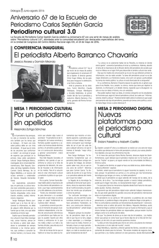 • 10
Diálogos • Junio-agosto 2016
Aniversario 67 de la Escuela de
Periodismo Carlos Septién García
Periodismo cultural 3.0
La Escuela de Periodismo Carlos Septién García celebró su Aniversario 67 con una serie de mesas de análisis
sobre “Periodismo cultural 3.0”, abordadas ante la comunidad estudiantil por destacados especialistas del tema,
en la Unidad de Congresos del Centro Médico Nacional siglo XXI, el 24 de mayo de 2016.
Conferencia inaugural
El periodista Alberto Barranco Chavarría
Jessica Álvarez y Damián Miranda
Mesa 1 Periodismo cultural
Por un periodismo
sin apellidos
Alejandra Zúñiga Sánchez
Mesa 2 Periodismo digital
Nuevas
plataformas para
el periodismo
cultural
Eridani Palestino y Arizbeth Castillo
“En el periodismo hay jerarquía,
no sólo al momento de escribir,
sino también por los temas que
se manejan… Al hacer una nota
sobre política debe ser con tinta
de seriedad... Al igual que el resto
de las secciones que conforman
un medio”, así concluyó el grupo
de expertos que participó en la
primera mesa sobre periodismo
cultural: Sergio Rodríguez Blanco,
investigador de la Universidad Ibe-
roamericana; Éder Bayuelo Gon-
zález, del blog Capitalino Errante;
Carmen García Bermejo, de La
Digna Metáfora, y el alumno del
octavo semestre y colaborador
de Yaconic, Eduardo Hernández
Garay.
Los especialistas sostuvieron
que, en particular, la cultura nece-
sita crear contenidos para poner a
la par la sección con el resto de las
fuentes etiquetadas como duras
(nación, estados, ciudad, interna-
cional y negocios).
Sergio Rodríguez Blanco pun-
tualizó que a la hora de dar a
conocer la información, no debe
de adquirir ADN diferente por la
fuente que se trate, sino que debe
someterse al mismo rigor.
Explicó que al llamado periodis-
mo cultural le hace falta investigar
más, contar historias, pensar en
los lectores y sobre todo aban-
donar la comodidad de siempre
entrevistar a las mismas perso-
nas, que conlleva a consultar las
mismas fuentes y no buscar otras
La Septién cumplió 67 años y la celebración se realizó con una serie de mesas
de análisis que destacaron el tema del periodismo cultural y las nuevas platafor-
mas digitales a las que nos enfrentamos hoy día.
En la mesa dos participó Gloria Muñoz Ramírez, directora digital de Desin-
formémonos, quien destacó que el periódico impreso aún no ha muerto, por-
que las “hojitas” se pasan y se siguen viendo en las comunidades de México y
América Latina.
“En papel se lee distinto, en papel se hace una doble lectura, doble reflexión,
se razona diferente”, expresó.
También, reiteró que el periodismo lo siguen haciendo los zapatos, no el ce-
lular, porque “el periodismo se camina y si no caminas por más herramientas
tecnológicas que tengas a la mano, no habrá periodismo”.
Señaló que el periodismo se sigue valiendo del manejo de los datos, de la
intención, de la ética. “Las tecnologías ayudan a nuestro trabajo periodístico,
puede que lo hagan más veloz, no necesariamente mejor”, aclaró.
Y es que para Gloria los mecanismos digitales desde Excel hasta los más avan-
zados ayudan, facilitan, dinamizan.
Argumentó que del periodismo digital están saliendo trabajos impresionan-
tes, los que están ganando los grandes concursos del periodismo internacional
están en el periodismo digital.
“El periodismo no se cuenta en 140 caracteres. Le podemos dar una mejor
presentación, sí; podemos llegar a más gente, sí; debemos llegar a más gente, sí.
Pero no confundamos contenido con herramientas de presentación”, mencionó.
Mientras tanto el editor del portal Vice México, Alejandro Mendoza, acotó
que Internet llegó a cambiar la manera en que se mueve la información y que al
mismo tiempo los periodistas deben ser responsables, porque existen muchos
peligros como la no verificación de datos.
Dijo que “los jóvenes de ahora ya no leen más de mil palabras... Los medios
tienen que pensar en cómo hacer que el lector deje de ver la foto de Kim Kar-
dashian y le dé click a lo que nosotros queremos mostrar.
“La idea y el reto más grande para Vice es ver cómo a los jóvenes les interesen
las elecciones o el otro lado del mundo”, insistió.
Diego Mendiburu, reportero y director general de Fáctico, coincidió en crear
contenido de interés para los lectores. “No existen modelos de negocios claros
que permitan a los medios sobrevivir en este panorama, donde efectivamente
voces que añadan algo nuevo al
acontecer. “El periodismo es de in-
vestigación, las nuevas narrativas y
formatos pueden ayudarnos a ac-
ceder a las historias desde distintos
puntos y el periodista puede abo-
nar a la construcción democrática
y generar conocimiento”, indicó
Rodríguez Blanco.
Para Eder Bayuelo González, el
problema más grande al que se
enfrenta la cultura es la falta de
programas de televisión, de cana-
les de Youtube o de información
en los medios. Para él la solución
está en crear información cultural
y enseñarle al público lo que quie-
re saber.
Por su parte, Carmen García Ber-
mejo habló sobre la importancia de
la crítica dentro del periodismo cul-
tural y que haya cuestionamientos
y no sólo alabanzas a los escritores.
“Existe una necesidad constan-
te para demostrar a la sociedad
que existe un país mejor, la cultura
juega un papel fundamental en
nuestras vidas”, destacó.
La periodista comentó que aho-
ra es el momento de apoyar al pe-
riodismo independiente, a los me-
dios de comunicación electrónicos
y al periodismo que habla por los
que no pueden hacerlo por ellos
mismos y enfocarnos en lo que
nos rodea y dejar a un lado a las
fuentes oficiales, para ella eso es el
periodismo cultural.
Otro de los temas de los que se
habló en la mesa fue sobre las he-
rramientas que necesita un estu-
diante aspirante a periodista para
realizar un buen trabajo, los expo-
sitores concluyeron que investigar
debe de ser el pan de cada día
para cualquier persona a la que le
interese el llamado “mejor oficio
del mundo”.
Para Sergio Rodríguez “la he-
rramienta fundamental que un
periodista debe llevar consigo son
las ganas de indagar, de siempre
querer saber más y de no caer en
una zona de confort”. Mientras
que para Carmen García “la dis-
ciplina de escribir es lo que forma
a un periodista además del interés
por lo que nos rodea”.
La llegada de la tecnología ha
cambiado la forma de hacer perio-
dismo, ahora los reporteros deben
de ser multifuncionales y los perió-
dicos han tenido que actualizarse
o cerrar las prensas.
“Se confunde tecnología con
progreso, una nos permite nuevas
narrativas mientras que la otra se
hace periodismo Frankestein; es
decir, una construcción democrá-
tica del periodismo”, señaló Sergio
Rodríguez.
Abogaron porque los estudian-
tes de periodismo dejen de ver
sólo lo que hay en la red y salgan
a crear reportajes y a investigar
todo lo que los rodea, hicieron un
llamado a hacer un mejor periodis-
mo del que hoy se realiza, pero sin
dejar a un lado la narrativa que es
parte fundamental de éste •
“Periodismo cultural 3.0” fue el
eje rector de las mesas de análisis
que engalanaron el aniversario 67
de la Septién. El director general,
Víctor Hugo Villalva, dio las pala-
bras para inaugurar la celebración,
a las 9 de la mañana.
Ante la presencia de los direc-
tivos, Yumin Montfort, Claudia
Velázquez, Enrique Mandujano
y Arnoldo Meléndrez, el primer
orador del día fue el periodista y
exalumno Alberto Barranco Cha-
varría, ganador del Premio Fernan-
do Benítez.
“La cultura no es solamente hablar de los filósofos, es meterse en donde
está la gente”, comentó el periodista al iniciar su conferencia. Además, abordó
el tema de la importancia de la difusión dentro del periodismo de sociales que
inició en México en el siglo XVIII para desarrollar el ámbito cultural más tarde.
Dijo que los medios de comunicación ya no son los que obtienen primero la
información, sino las redes sociales “la tarea del periodismo actual no es dar
mayor dimensión a un fenómeno masivo, sino nutrir con grosor y profundidad
los temas de interés público: la cultura no está divorciada de la vanguardia”.
En su conferencia, Barranco Chavarría expuso los aportes de un género que
para él era flexible, rico y amplio: la crónica, misma que tiene por objetivo la
diversión, la información y el detalle intenso, logrando que la divulgación no
sólo se viva con datos e historia, sino con anécdota.
Para poder explicar mejor sus ideas, el cronista compartió con los estudiantes
las funciones que, según él, tiene el periodismo cultural, las cuales son “informar,
orientar, divertir y educar”. Posteriormente habló sobre el contexto en que surgió
precisamente este tipo de periodismo, pasando por temas como política y socia-
les hasta llegar incluso a series televisivas •
 
