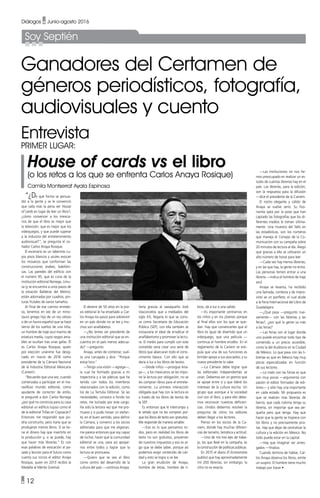 • 12
Diálogos • Junio-agosto 2016
Ganadores del Certamen de
géneros periodísticos, fotografía,
audiovisuales y cuento
“¿De qué forma se persua-
dió a la gente y se le convenció
que valía más la pena ver House
of cards en lugar de leer un libro?,
¿cómo convencer a los mexica-
nos de que el libro es mejor que
la televisión, que es mejor que los
videojuegos, y que puede superar
a la industria del entretenimiento
audiovisual?”, se pregunta el so-
ñador Carlos Anaya Rosique.
El escenario es un laberinto cu-
yos pisos blancos y azules evocan
los mosaicos que conforman las
construcciones árabes, babilóni-
cas. Las paredes del edificio con
el número 95, que es cuna de la
institución editorial Noriega, Limu-
sa (y se encuentra a unos pasos de
la estación Balderas del Metro),
están adornadas por cuadros, pin-
turas frutales de varios tamaños.
Al final de ese camino enredo-
so, tenemos en vez de un mino-
tauro griego hijo de un rey celoso
o de un fauno español que se hace
siervo de los sueños de una niña,
un hombre de traje azul marino de
estatura media, cuyos rasgos ama-
bles se ocultan tras unas gafas. Él
es Carlos Anaya Rosique, quien
por elección unánime fue desig-
nado en marzo de 2016 como
presidente de la Cámara Nacional
de la Industria Editorial Mexicana
(Caniem).
“Recuerdo que una vez, cuando
comenzaba a participar en el ma-
ravilloso mundo editorial, como
ayudante de corrector de estilo,
le pregunté a don Carlos Noriega
¿por qué no construía para su casa
editorial un edificio lujoso como el
de la editorial Trillas en Coyoacán?
Entonces me respondió que po-
dría construirlo, pero haría que se
produjeran menos libros. Si se tie-
ne el dinero hay que invertirlo en
la producción y, si se puede, hay
que hacer más librerías.” Es con
esas palabras de evocación al pa-
sado y lección para el futuro como
cuenta sus inicios el editor Anaya
Rosique, quien en 2013 recibió la
Medalla al Mérito Gremial.
Sería gracias al oaxaqueño José
Vasconcelos que a mediados del
siglo XX, llegaría lo que se cono-
ce como Secretaría de Educación
Pública (SEP), con ella también se
instauraría el ideal de erradicar el
analfabetismo y promover la lectu-
ra. El medio para cumplir con este
cometido sería crear una serie de
libros que abarcaran todo el cono-
cimiento básico. Con ello que se
daría a luz a los libros de textos.
—Desde niños —prosigue Ana-
ya—, a los mexicanos se les impo-
ne la lectura por obligación, no se
les compran libros para el entrete-
nimiento. La primera interacción
obligada que hay con la lectura es
a través de los libros de textos de
la SEP.
Es entonces que le interrumpo y
le señalo que no les compran por-
que los libros de texto son gratuitos.
Me responde de manera amable:
—Eso es lo que pensamos to-
dos, pero en realidad los libros de
texto no son gratuitos, provienen
de nuestros impuestos y eso es al-
go que se debe saber, porque así
podemos exigir contenido de cali-
dad y esto se logra si se lee.
La gran erudición de Anaya,
hombre de letras, hombre de li-
bros, da a luz a una salida:
—Es importante centrarnos en
los niños y en los jóvenes porque
al final ellos son los que se que-
dan. Hay que convencerles que el
libro es igual de divertido que un
videojuego, que una película —
continua el hombre erudito. En el
reglamento de la Caniem se esti-
pula que una de sus funciones es
brindar apoyo a sus asociados, y su
nuevo presidente lo sabe.
—La Cámara debe lograr que
las editoriales independientes se
unan. Debemos ser un gremio que
se apoye entre sí y que lideré los
intereses de la cultura escrita. Un
grupo que acerque a la sociedad
civil con el libro, y para ello debe-
mos reconocer nuestras deficien-
cias. Unidos debemos resolver la
pregunta de cómo los editores
deben llegar a los lectores.
Pienso en los socios de la Ca-
niem, donde hay muchas diferen-
cias de tamaño, temática y actitud.
—Uno de mis tres ejes de traba-
jo, los que llevé en la campaña, es
la construcción de políticas públicas.
En 2015 el diario El Economista
publicó que hay aproximadamente
mil 200 librerías, sin embargo, la
cifra no es exacta.
—Las instituciones no nos he-
mos preocupado en realizar un es-
tudio de cuántas librerías hay en el
país. Las librerías, para la edición,
son la respuesta para la difusión
—dice el presidente de la Caniem.
El rostro elegante y cálido de
Anaya se vuelve serio. Su fiso-
nomía opta por la pose que han
captado las fotografías que los di-
ferentes medios le toman última-
mente. Una muestra del fallo en
las estadísticas, son los números
que maneja el Consejo de la Co-
municación con su campaña sobre
20 minutos de lectura al día. Alego
que gracias a ella se utilizaron un
alto número de horas para leer.
—Cada vez hay menos librerías,
y en las que hay, la gente no entra.
Las personas temen entrar a una
librería —indica el hombre de traje
azul.
Anaya se levanta, ha recibido
una llamada, contesta y de impro-
visto ve un panfleto, el cual alude
a la Feria Internacional del Libro de
Guadalajara.
—¿Qué pasa —pregunto nue-
vamente— con las librerías y las
ferias?, ¿por qué la gente va más
a las ferias?
—Las ferias son el lugar donde
uno puede encontrar todo tipo de
contenido a un precio accesible,
como la del Auditorio en la Ciudad
de México. Lo que pasa con las li-
brerías es que en México hay muy
pocas especializadas en función
de sus lectores.
—Lo malo con las Ferias es que
son muy pocas —argumenta con
pasión el editor formador de edi-
tores— y sólo hay una importante
en cada estado. Mi propuesta es
que se realicen más librerías de
barrio, que cada colonia tenga su
librería, sin importar que sea pe-
queña pero que tenga. Hay que
hacer que la gente se tropiece con
los libros y no precisamente pira-
tas. Hay que dejar de centralizar la
cultura y la edición en México. No
todo puede estar en la capital.
—Hay que imaginar ser arries-
gados —finaliza.
Cuando termina de hablar, Car-
los Anaya observa los libros, emite
un suspiro. El hombre tiene mucho
trabajo por hacer •
Entrevista
Primer lugar:
House of cards vs el libro
(o los retos a los que se enfrenta Carlos Anaya Rosique)
Camila Montserrat Ayala Espinosa
El devenir de 50 años en la pra-
xis editorial le ha enseñado a Car-
los Anaya los pasos para sobrevivir
en un país donde no se lee y mu-
chos son analfabetos.
—¿No temes ser presidente de
una institución editorial que se en-
cuentra en el país menos adecua-
do? —pregunto.
Anaya, antes de contestar, suel-
ta una carcajada y dice: “Porque
estoy loco.”
—Tengo una visión —agrega—,
la cual he formado gracias a mi
trayectoria y a las pláticas que he
tenido con todos los miembros
relacionados con la edición, como
los de La Tertulia Editorial. Sé las
necesidades, conozco a fondo los
retos. He luchado por este cargo.
Ha sido la tercera vez que me pro-
muevo y si pude mover un elefan-
te, en el buen sentido, para definir
la Cámara, y convencí a los socios
editoriales para que me eligieran,
me parece entonces que soy capaz
de luchar, hacer que la comunidad
editorial se una, para así apoyar-
nos entre todos y lograr que la
lectura se promueva.
—Quiero que se vea al libro
como centro del desarrollo de la
cultura del país —continúa Anaya.
Soy Septién
 