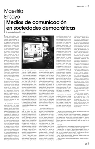 ANIVERSARIO 67 •
25 •
Cuando Norberto Bobbio seña-
la las diferencias entre la demo-
cracia de los antiguos y la de los
modernos destaca como uno de
los rasgos más importantes que
la democracia de los antiguos fue
una democracia directa, a mano
alzada, mientras que la democra-
cia de los modernos se caracteriza
por ser representativa. Debido a
un importante crecimiento demo-
gráfico en las sociedades moder-
nas, es imposible que todos los
mexicanos, por ejemplo, alguna
vez podamos reunirnos a delibe-
rar en el Zócalo capitalino a mano
alzada qué queremos y qué no.
En su lugar debemos elegir re-
presentantes que lleven nuestras
aspiraciones y demandas al poder
legislativo. A la inversa, ocurre lo
mismo con la comunicación de los
mensajes de los gobernantes a los
gobernados, no es posible que el
Presidente de la República o la
clase gobernante llame a cada ca-
sa o se reúna con cada ciudadano
para comunicar sobre los avances
de su trabajo.
La imposibilidad de ejercer la
democracia directa en sociedades
modernas se resuelve mediante
instrumentos como los medios de
comunicación masiva. Bajo esta
perspectiva, los medios se vuel-
ven, en muchos casos, ordenado-
res y transmisores de información
entre políticos y ciudadanos, lo
que lleva a una complicada re-
lación entre éstos y los poderes
democráticos, en este ensayo me
ocuparé de cuatro dimensiones
dicotómicas derivadas de esta
compleja relación:
a) La primera es de carácter
político, si vemos a los medios
como actores que desempeñan
una labor política de contrapeso
al poder gubernamental o actores
que detentan poder político y que
no fueron elegidos democrática-
mente para ello. La política y los
políticos nos resultan relevantes,
pues éstos determinan nuestra
forma de vida, desde los asun-
tos mayores, como la economía,
hasta los aspectos menos impor-
tante; y los medios de comunica-
ción surgieron con un propósito
de carácter económico, es cierto,
pero también en muchas ocasio-
nes cumplen con una labor polí-
tica: se encargan de informar a
los ciudadanos sobre asuntos de
interés público, y en múltiples ve-
ces han llegado a constituirse co-
mo un contrapeso a los poderes
gubernamentales, económicos y
fácticos, para comunicar casos de
abuso de poder, principalmen-
te ha sido el caso en México de
los medios independientes. Pero
si bien constituyen importantes
espacios para la comunicación en
las sociedades democráticas, al
mismo tiempo llegan a ser agen-
tes de poder —tan es así que se
les considera el quinto poder—
sin elección democrática y sin te-
ner, en muchos de los casos, un
sentido del bien público, desem-
peñan un papel muy importante
en la comunicación política ex-
hibiendo a actores políticos, di-
fundiendo campañas políticas de
quien les dará un beneficio futuro
a cambio de ello, teniendo inje-
rencia en la negociación de leyes
relacionadas por los servicios que
prestan, para obtener ganancias
o, en el extremo de esta realidad,
entrando al juego político como
actores formales, como es el caso
de Berlusconi.
b) La segunda es de carácter
social: los medios como agen-
tes sociales para la rendición de
cuentas o los medios como tribu-
nales y juzgadores de los actores
públicos. Mayormente en tiempos
de campañas electorales, pero
también en otros momentos, los
medios se convierten espacio pa-
ra la rendición de cuentas para la
ciudadanía, porque en el afán de
denunciar corruptelas entre unos
de otros actores políticos que de-
sean acceder al poder, los políti-
cos, valiéndose de los medios, o
los medios mismos hacen la labor
de contraloría ciudadana.
Aunque a veces esta misma
arena se usa para desacreditar o
exhibir a actores políticos, ejer-
ciendo un nivel significativo de
ser millonarios, pues no sólo po-
seen el dinero que reciben de un
partido, sino de prácticamente to-
dos los partidos políticos, mismo
que viene del erario y a su vez de
impuestos de los mexicanos. Es-
tos actores hasta antes de la Re-
forma Electoral de 2007 podían
fijar precios diferenciados y deci-
dir a quién vender y a quién no,
aunque el cliente tuviera el dine-
ro en la mano y él el servicio. Los
medios de comunicación y algu-
nos actores políticos en particular
lograron, dentro de una serie de
juegos repetidos, equilibrios de
comportamiento en la que ningu-
no de los actores tiene incentivos
a moverse y donde todos maxi-
mizan beneficios, y no dejando
entrar a actores o medios más pe-
queños a la ganancia económica.
En contraposición a esto, hay
quienes piensan que el trabajo de
los periodistas es un trabajo justo
y que si los políticos reciben suel-
dos muy altos por lo que hacen
(o no hacen), ellos por qué no
podrían hacerlo también con un
bien concesionado en un esque-
ma de libre competencia y libre
mercado, haciendo lo que marca
la regulación respecto al pago de
impuestos. Aunque el argumento
llevado al extremo en este senti-
do, puede resultar cínico como el
caso de Ciro, que decía que “a él
nadie le había regalado nada”.2
d) La cuarta es una dimensión
de carácter psicológico o cultural,
si los medios son manipulado-
res y moldeadores de formas de
pensamiento y opinión pública o
sólo reflejos de la realidad y ejer-
cen la libertad de expresión. Por
una parte, los medios de comu-
nicación en general, y lo espacios
Maestría
Ensayo
Medios de comunicación
en sociedades democráticas
Rosa Velia Suárez Sánchez
intimidación política, e incluso
ejerciendo una función de tribu-
nales, jueces y sancionadores de
la vida pública. Es así que cuando
un político gasta su reputación,
quien acaba bien posicionado
muchas veces es el medio —e
incluso quién está detrás del me-
dio— que “entregó” al pueblo
al delincuente, los creadores de
Fuenteovejuna, linchamientos, et-
cétera. Podemos ejemplificar este
descrédito con datos de las en-
cuestas de opinión pública como
Latinobarómetro (2015), ENCUP
(2012) y el informe PAIS del INE
(2015), en estos ejercicios demos-
cópicos es notable el ínfimo nivel
que ocupan los actores políticos
y como mientras más deteriorada
está su imagen, la imagen de los
medios de comunicación se man-
tiene e incluso va en ascenso en
los primeros lugares.
c) La tercera es de carácter eco-
nómico, si son monopolios con
ganancias económicas excesivas o
reciben pagos justos en un siste-
ma de libre mercado. Esta dicoto-
mía deriva de que en los medios
hay una realidad insoslayable:
la concentración de los medios,
con repercusiones económicas.
Parkin1
describe los monopolios
como una situación en la que
una industria se posiciona como
el único proveedor de un bien o
servicio, excluyendo a otros ac-
tores menores. En el caso de los
medios mexicanos esto es muy
marcado, mientras la transmisión
de un espot en medios pequeños
puede llegar a costar 400 pesos,
el mismo servicio puede costar
cientos de miles en el medio mo-
nopolizador. Los medios llegan a
1
Michael Parkin, Microeconomía: versión para América Latina, (7ma
ed.), México, Pearson educación, 2006.
2
Pedro Ferríz de Con en su discurso presentado en el Senado durante
la discusión de la reforma electoral el 12 de septiembre de 2007 “Vivi-
mos de la sociedad, pero no somos empresas de corte social... Nosotros
pagamos impuestos y sobre los impuestos que pagamos, a muchos de
nosotros nadie nos ha regalado absolutamente nada, ¿eh? Nada más se
los recuerdo”.
Bibliografía
Bobbio, Naorberto, La Democracia de los Modernos: comparación con
las de los antiguos y con la de los postreros, Madrid, Trotta, 1987.
Medina Torres, Luis Eduardo, “La reforma electoral y los medios de
comunicación” en Arturo Alvarado (Editor), México, democracia y socie-
dad, más allá de la reforma electoral, México, Tribunal Electoral del Poder
Judicial de la Federación- El Colegio de México, 2012.
Parkin, Michael, Microeconomía: versión para América Latina, (7ma
ed.), México, Pearson educación, 2006
Sartori, Giovanni, Partidos y sistemas de partidos, Madrid, Alianza Edi-
torial, 1980.
noticioso en particular son los lu-
gares formales e idóneos para la
transmisión de ideas y opiniones,
pues al verlos los espectadores es-
tán buscando informarse sobre la
realidad; sin embargo, hay otros
espacios dentro de los medios al
que la audiencia no acude con
esas intenciones, como los pro-
gramas de entretenimiento, en
donde de manera velada son ex-
puestos a este tipo de propagan-
da, o por medio de los anuncios
comerciales. En suma, los medios
pueden contener información pa-
ra moldear las preferencias, para
inducir la toma de decisiones, et-
cétera. Dentro de esta misma re-
flexión, vale la pena cuestionarlos
si la imagen de esas pantallas son
espejo en el que el derecho es iz-
quierdo y viceversa, en los que só-
lo podemos ver lo que no somos.
Por otra parte, los individuos
no creen lo que se les presen-
ta como verdad todo el tiempo,
como lo demuestra la investiga-
ción empírica de Joseph Klapper
(1960), y si pueden llegar a ser
un poderoso instrumento capaz
de proyectar, revalorar o hacer
visibles realidades que no tienen
visibilidad y que afectan y atañen
a un número importante de per-
sonas. Los medios pueden llegar
a ser espacios de construcción so-
cial de la realidad y para la libre
expresión.
Ante esta realidad contrastan-
te, si algo podemos afirmar es
que los medios son como el dios
Jano, entes de dos caras, que, si
bien pueden servir como instru-
mentos para la dominación, son
también poderosos agentes para
ejercer la democracia en sus di-
mensiones política, social, econó-
mica y cultural •
 