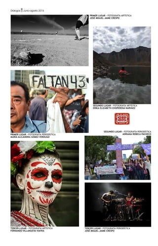 PRIMER LUGAR - Fotografía Artística
José Miguel Jaime Crespo
tercER LUGAR - Fotografía Artística
Fernando Villanueva Viayra
SEGUNDO LUGAR - Fotografía Artística
Erika Elizabeth Choperena Narváez
PRIMER LUGAR - Fotografía Periodística
María Alejandra Gómez Verdugo
SEGUNDO LUGAR - Fotografía Periodística
Adriana Rebeca Pacheco
TERCER LUGAR - Fotografía Periodística
José Miguel Jaime Crespo
Diálogos • Junio-agosto 2016
 