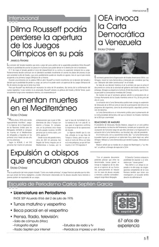 Dilma Rousseff podría
perderse la apertura
de los Juegos
Olímpicos en su país
Jessica Álvarez
OEA invoca
la Carta
Democrática
a Venezuela
Ericka Chávez
Aumentan muertes
en el Mediterráneo
Éricka Chávez
Expulsión a obispos
que encubran abusos
Ericka Chávez
La comisión del Senado brasileño que está a cargo del juicio político de la suspendida presidenta Dilma Rousseff
rechazó la posibilidad de acortar los plazos en el proceso que puede derivar en la destitución de la mandataria.
El 11 de mayo el Senado aprobó el inicio del impeachment en su contra y la suspensión temporal de su cargo.
Posteriormente decidió continuar con el calendario acordado inicialmente sin acortar los plazos del proceso al que
será sometida la jefa de Estado, cuyo juicio posiblemente pueda ser resuelto en agosto, mes en que el país estaría
acogiendo a los primeros Juegos Olímpicos de su historia.
Durante una entrevista con la cadena CNN en abril, Rousseff se mostró inconforme con la decisión del Senado y
declaró que la posibilidad de perder su cargo, así como el no poder asistir a la apertura de los Juegos Olímpicos de
Río de Janeiro era algo que la tenía muy triste.
Para que Rousseff sea destituida son necesarios los votos de 54 senadores, dos tercios de la conformación del
cuerpo legislativo. Si ese número no es alcanzado, Rousseff volverá a la jefatura del Estado y Michel Temer, quien
actualmente funge como mandatario interino, a la vicepresidencia •
El secretario general de la Organización de Estados Americanos (OEA), Luis
Almagro, invocó la Carta Democrática a Venezuela por considerar que hay
una “alteración del orden constitucional” en el Estado.
Se trata de una decisión histórica al ser la primera vez que se activa el
documento en contra de la voluntad del gobierno del Estado miembro. Sin
embargo, Almagro se amparó en el artículo 20 del documento, que lo facul-
ta para pedir la convocatoria inmediata del Consejo.
De manera tal que el secretario general solicitó la convocatoria de un
Consejo Permanente de los Estado miembros entre el 10 y 20 de junio del
año en curso.
La activación de la Carta Democrática podría traer consigo la suspensión
de Venezuela de la OEA así como el cese de la participación del ente en los
programas del organismo, como los de anticorrupción, seguridad y promo-
ción de derechos.
La Carta Democrática es un instrumento jurídico para la preservación de
la institucionalidad democrática del que se dotaron los Estados miembros
de la OEA por unanimidad.
Reacciones de Maduro
El presidente de Venezuela, Nicolás Maduro, aseguró en un acto político
que demandará a la directiva del Parlamento, tomado por la oposición, por
usurpación de funciones luego de que ellos solicitaran a la Organización la
activación de la Carta Democrática, una facultad, dijo, sólo del presidente.
En el mismo acto, con su característico estilo, dijo: “La Carta Democrática
la pueden hacer así: ponerla en un tubito bien fino y darle mejor uso, señor
Almagro. Métase su Carta Democrática por donde le quepa, ¡Venezuela se
respeta!”
Maduro señaló que se trataba de un ataque de Washington y “sus títe-
res”, al calificar a Almagro de espía de la CIA •
“Hasta ahora, 2016 está siendo
especialmente mortífero”, asegu-
ró la Agencia de la Organización
de las Naciones Unidas para los
Refugiados (ACNUR) al comparar
las muertes en el Mediterráneo
de refugiados y migrantes en los
primeros cinco meses de este año
con los anteriores.
Según la ACNUR, 2 mil 510
personas han muerto en precarias
Tras la publicación del motu proprio titulado “Como una madre amorosa”, el papa Francisco aprueba que los obis-
pos que actúen de forma negligente u oculten información relacionada con los abusos sexuales hacia menores o
jóvenes podrán ser expulsados de sus cargos.
Internacional •
5 •
• Licenciatura en Periodismo
RVOE SEP Acuerdo 8166 del 2 de julio de 1976
• Turnos matutino y vespertino
• Beca parcial en el vespertino
• Prensa, Radio, televisión:
–Sala de cómputo (Mac)			
–Fotografía digital				 –Estudios de radio y tv
–Radio Septién por internet		 –Periódicos impreso y en línea
67 años de
experiencia
Escuela de Periodismo Carlos Septién García
Internacional
“Con el presente documento
pretendo precisar que entre las
denominadas ‘causas graves’ se
incluye la negligencia de los obis-
pos en el ejercicio de sus funcio-
nes, particularmente en relación
con los casos de abusos sexuales
a menores y adultos vulnerables”,
aseguró Jorge Mario Bergoglio.
El Derecho Canónico estipula la
posibilidad de expulsar a un ecle-
siástico por “causas graves”.
Para definir si un obispo es se-
parado o no del cargo, las congre-
gaciones competentes de la Curia
Romana tendrán que iniciar una
investigación y el acusado tendrá
derecho de defenderse •
embarcaciones que cruzan el Me-
diterráneo de Libia o Turquía con
destino a Europa. En compara-
ción, en los primeros cinco meses
del año pasado murieron mil 855
personas por la misma razón, y en
2014, apenas 57.
Desde inicios del pasado enero,
cerca de 204 mil personas han
llegado de forma irregular por el
Mediterráneo a Europa, por lo
que la tasa de mortalidad en es-
ta travesía es de 1 en cada 81, lo
que para el organismo confirma
la importancia de las operaciones
de rescate.
La Agencia detalló que la ruta
más utilizada es la que lleva de
Turquía a Grecia, pero la que co-
necta el norte de África con Italia
es la más peligrosa, ya que ahí han
muerto 2 mil 119 migrantes •
 