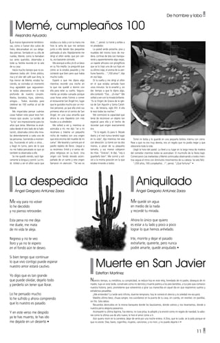 11 •
Memé, cumpleaños 100
Alejandra Ayluardo
Aniquilado
Ángel Gregorio Antúnez Zarza
La despedida
Ángel Gregorio Antúnez Zarza
Muerte en San Javier
Esteffan Martínez
Las manos ligeramente tembloro-
sas, como si fueran dos cubos de
hielo, descansaban en sus delga-
das piernas. Sentada en su silla de
ruedas, Memé, como la llamaban
sus seres queridos, observaba a
toda su familia reunida en la sala
de su casa.
Hacía mucho tiempo que no es-
tábamos todos ahí. Entre plática,
risa y el olor del café que Amy, la
hija menor de Memé, estaba ha-
ciendo, se cocinaba un momento
muy agradable que seguramen-
te todos atesoramos en lo más
profundo de nuestro corazón.
Nietos, bisnietos, hijos, sobrinos,
amigos… Todos reunidos para
celebrar las 100 vueltas al sol de
Memé.
Me impactaba pensar cuántas
cosas habían visto pasar esos her-
mosos ojos azules. La lucidez de
“la tía” era impresionante para los
años que tenía. Mientras la anali-
zaba desde el otro lado de la habi-
tación, observaba cómo ella mira-
ba detenidamente a cada una de
las personas. Sonriendo a momen-
tos, frunciendo el ceño a otros…
y llegó mi turno, pero de lo que
no me había percatado es que yo
también la observaba a ella.
Se me quedó viendo, sacó lige-
ramente la lengua y sonrió. La imi-
té. Volteó a ver el sillón vacío que
Me quedé sin agua
en medio de la nada
y recordé tu mirada.
Ahora lo único que quiero
es estar a tu lado y poco a poco
lograr lo que hemos anhelado.
Irte, morirte y dejar el pasado
extrañarte, quererte, pero nunca
podré amarte, quedé aniquilado •
Me voy para no volver
lo he decidido
y no pienso retroceder.
Esta pena no me deja
me duele, me mata
de mi vida te aleja.
Regreso y no te veo
lloro y ya no te espero
en el fondo aún te deseo.
Si bien tengo que continuar
lo que vivo contigo puede esperar
nuestro amor estará cautivo.
Yo digo que es tan grande
que puede olvidar, dejarlo todo
y perderlo sin tener que llorar.
Lo he pensado mucho
lo he sufrido y ahora comprendo
que lo nuestro es pasado.
Y en este verso me despido
ya te has muerto, te has ido
me dejaste en un desierto •
Nuestro tiempo, su metáfora, su complicidad, se reduce hoy en este reloj, heredado de mi padre, obsequio de mi
madre, tuyo en esta tarde, consérvalo como mi derrota y muerte poética a los pies benditos, a tus pies que contaron
nuestra historia, pero, prométeme que volveremos a girar sus manecillas en aquel día en que respiremos sueños y
exhalemos pesadillas.
¿Me entiendes? La tarde será infinita, duerme temprano, hoy te comerá el silencio y la soledad me escupirá.
Maldito último beso, chupa sangre, nos suicidamos en la puerta de tu casa, sin cuerda, sin revolver, sin pastillas,
sin filo. Sólo labios.
Recuerdos destruidos en la misma banqueta donde los bautizamos, donde caímos y nos levantamos, donde a
nuestra perra alegoría paseamos.
Acompañé tu última lágrima, fue eterna, no tuve prisa, la adopté y la envolví como mi regalo de navidad, la sabo-
ree como la última uva de año nuevo, le hice el amor como a ti.
Aún quiero morir en la carretera, dejar de verte por una noche entera. A Dios, que te cuide, se lo pido porque sé
que no existe. Días, bares, cigarrillos, mujeres, canciones, y no morí, y no puedo dejarte ir •
éste…”, pensé. Lo tomé y voltee a
mi alrededor.
La pared verde pistache, piso y
muebles del mismo tono de ma-
dera, cortinas de tela casi transpa-
rente y aparentemente algo viejas,
un tapete africano con jeroglíficos
que se lo trajo una de sus hijas en
su último viaje, el aroma de su per-
fume favorito… “¡100 años!”, dije
en voz baja.
Di la vuelta y me dirigí al sillón
en el que estaba sentada hace
unos minutos. Se lo enseñé y, sin
dar tiempo a que le dijera algo,
ella contestó: “Ése… ¡Es ése!” Me
volteó a ver con la mirada brillante.
“Es la Virgen de Gracia de la igle-
sia de San Agustín y Santa Catali-
na… de Venecia, siglo XIV. A ella
le rezo todas las noches.”
Me conmovió la capacidad que
tenía de reconocer un objeto tan
especial para ella y el hecho de
recordar qué virgen exactamente
era.
“Te lo regalo. Es para ti. Rézale
diario y el mal nunca tendrá lugar
en tu vida”, dijo mientras me veía
con devoción. Lo tomé con las dos
manos, a pesar de su pequeño
tamaño, y sus manos cobijaron
las mías. “Gracias”, le dije, “voy a
guardarlo bien”. Me sonrió y vol-
vió a la misma posición en la que
estaba mirando a todos.
De hombre y lobo •
estaba a su lado y con la mano me
hizo la seña de que me sentara
junto a ella dando dos pequeñas
palmadas al aire. Rápidamente me
dirigí al sillón verde, que por cier-
to, era bastante cómodo.
Me acerqué a ella y le di un beso
en su fría mejilla. Le pregunté que
cómo se la estaba pasando y me
contestó que bien pero que había
mucho ruido.
Esperé a que me dijera algo
mientras recordé una noche en
la que me quedé a dormir con
ella para velar su sueño. Segura-
mente ya estaba cansada porque
unas horas antes fuimos a comer
al restaurante San Ángel Inn, lugar
que le gustaba mucho por un mo-
tivo personal, ya que ella vivió sus
primeros años en el centro de San
Ángel, en una casa amarilla que
ahora es una tlapalería con más
locales a su alrededor.
Me volteó a ver y, mientras se
acercaba a mí, me dijo “ve a mi
recámara y tráeme un pequeño
nicho de madera con una virgen
que está encima del mueble de mi
cama”. Me levanté y caminé por el
pasillo repleto de libros. Llegué a
su recámara. Entré y vi varios ob-
jetos religiosos en su buró. Una
virgen con fondo dorado acom-
pañada de un santo y otra virgen
llamaron mi atención. “Tal vez es
Tomé mi bolsa y lo guardé en una pequeña bolsita interna con cierre.
Pese a que no era muy devota, era un regalo que no podía negar y que
atesoraría toda la vida.
Llegó la hora del pastel. La llevé a su lugar en la larga mesa de madera
del comedor mientras todos se acercaban. El murmullo de la fiesta bajó.
Comenzaron Las mañanitas y Memé continuaba observando a todos mien-
tras seguía el ritmo con diminutos movimientos de su cabeza. Se veía feliz.
“¡100 años, 100 cumpleaños…!”, pensé, “¡Qué fortuna!” •
 