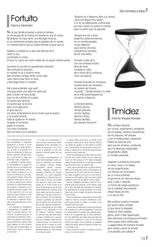 13 •
Fortuito
Paloma Takahashi
Timidez
Antonio Rosales Morales
No sé por dónde empezar a contar el tiempo,
se me escapa de las manos el instante en que te conocí.
Recordarte me hace sentir una felicidad inmensa,
es un sentimiento extraño que se apodera de mi mente,
un instante eterno que se vuelve distante al igual que tú.
Palabras y miradas es lo que más disfruto de ti,
sentir tu voz,
contemplar tu rostro,
el tocar tu mano con cierto miedo de no querer soltarte jamás.
Sonreírte es uno de mis pasatiempos favoritos.
Me confunde la situación,
en verdad no sé si existe el amor,
pero estando contigo siento cierto calor,
calor interior que llena mi alma,
y éste llega hasta mi corazón.
Me cuesta entender ¿por qué?,
creo que existe una razón en particular,
pero a veces me hace dudar,
pues no sé a dónde irá a parar,
no quiero que termine,
no quiero que se arruine,
para mí es algo puro,
al igual que tú,
me pone sentimental el ver lo mucho que te quiero,
y no puedo tenerte,
todo se queda en mi mente,
congelo el momento,
grabo el instante,
con ritmo constante,
que me hace nunca olvidarte.
Me confieso farsante
por mustio, sentimental y arrogante;
de mis ideales, fanático recalcitrante,
de mis placeres, fiel amante
y con la mediocridad, intolerante:
Podría ser obra de arte
pero soy tan emotivo, cambiante,
que me destruyo inexplicable,
diluyéndome afable
en timidez asfixiante.
Vagando cual Narciso buscando
en otros, amor a mi reflejo,
así voy magnificando
mis heridas con el empeño
de un mimo burlando
la ignominia con silencios fatuos
para a solas ir tejiendo
un futuro de juegos perpetuos
con la soledad consumiendo
añejas fobias de niño
y mi voz sin filo.
Me confieso ruiseñor frustrado
por jamás haber cantado
lo que tanto he deseado:
Podría ser fiero soldado,
genio, actor o líder apasionado
pero temeroso me enclaustro ermitaño
entre suaves libros sofisticados
y vagabundeos de hombre mimado
para olvidar cuánto he amado
y he perdido, por callado •
De hombre y lobo •
Tampoco sé si llegamos bien a la carrera,
¿Será que llegué muy tarde?,
o tú te me adelantaste y terminaste,
por eso a veces no quiero ni mirarte,
para no sentir que me ganaste.
Siempre me vas a tener,
podemos volvernos eternos,
en un mundo paralelo,
nunca dejarnos,
pues somos cercanos,
compartimos secretos,
de los mas bellos.
Prometo cuidar de ti,
con una amistad sincera,
llena de amor,
fundada en valor,
de la mano de la confianza,
crear una alianza.
Prometo buscarte en el bosque,
cuantas veces sea necesario,
sin presión de horario,
recuerda: “Siempre estaré a tu lado”,
así la vida quiera separarnos,
no vamos a dejarnos.
Lo llamaré destino,
destino preciso,
tiempo precioso,
camino dudoso,
destino infinito,
tiempo bendito,
por siempre fortuito •
por un retumbar millones de veces
más ensordecedor. El resplandor
desapareció al mundo, el viento
huyó del lugar en todas direccio-
nes, la tierra se convulsionó con
violencia inenarrable, el tiempo se
detuvo y regresó a periodos igno-
tos, la vida revivió su etapa más
primordial. Todo, en segundos.
La explosión se hubiera pensa-
do inconcebible en el pasado, de
reconocerse con una especie que
se había acostumbrado tanto a
ellas. Quienes miraban en su di-
rección al momento de su concep-
ción quedaron ciegos y tantos más
quedaron sordos por su grito na-
tal, de una potencia que quienes
estuvieron lo suficientemente lejos
del epicentro compararon con el
aullido del mismísimo Diablo o de
un dios capaz de la ira (si es que
realmente existe diferencia entre
ambos entes), mientras lo que an-
tes pareciera un laberinto inamo-
vible se desmoronaba por su furia
destructora.
Los rascacielos se tambalearon
y despedazaron en grandes cas-
cotes, los cascotes cayeron y ma-
sacraron a la gente a sus pies, los
automóviles se estrellaron y derra-
maron rojo donde lo encontraron,
puestos telefónicos cayeron sobre
casas, pedazos de vidrio llenaron
de hoyos piel de desdichados, el
viento lanzó a vivos y muertos a
un triste final.
En medio de la hecatombe, in-
cluso los pocos aviones que habían
despegado fueron derribados con
fatales consecuencias. Y en el cen-
tro de la catástrofe, el caos más
absoluto conocido alguna vez por
el humano.
De pronto, todo desapareció. La
onda inicial desintegró cuanto en-
contró en kilómetros a la redonda,
sin excepción. Oficinas, hoteles,
restaurantes, librerías, escuelas,
museos, máquinas, personas. In-
contables momentos de historia,
destruidos, sus restos disparados
salvajemente en toda dirección po-
sible. Todo se fue por esa energía
que salió de la nada, como regur-
gitada por el centro mismo de la
tierra, al tiempo que el azul del cielo
quedó dividido por el titánico río de
humo negro que tuvo por origen la
herida que en tan poco sufrió la ciu-
dad. La duración de la hecatombe,
aunque no grabada con precisión
para la historia, fue suficiente para
que los más creyentes o supersticio-
sos se convencieran de que había
llegado el tan publicitado Fin de
los Tiempos. Conforme pasarían
las semanas esta idea sería puesta
a prueba, invadidos por el enorme
peso de la pérdida sufrida, buenos
y malos por igual. Los muertos, por
primera vez en la ciudad, se conta-
ron por centenas de miles, cantidad
descorazonadora de vidas extintas
en el mismo instante.
La señora Ofelia, de 60 años, se estrelló contra
una pared movida por el viento mientras salía de
una tienda de juguetes. Su hijo Ramón la visitaría
con su familia dentro de dos semanas, y había com-
prado un regalo para su nieta Frida. Sería la primera
vez que la vería en siete años.
Simón fue aplastado por el derrumbe de la esta-
ción del metro. Tenía 25 años. Fue tan súbito que
murió aún feliz porque por fin había conseguido
trabajo. Murió pensando en la vida digna y estable
que ahora podría dar a su esposa e hijo.
Carlos, figura prominente de un partido político,
falleció en el choque que sufrió su auto gracias a los
movimientos de la tierra. Salía de una comida en
que había arreglado una transa con una construc-
tora para una obra pública. Dejó esta vida sin haber
recibido los ceros que acordaron como su tajada.
Mónica, trabajadora doméstica, estaba en la ca-
pilla del santo de su devoción. Como siempre, oraba
por su hijo, que había sido internado en el hospital.
Fue aplastada por la cúpula del templo, no sin antes
haber visto como la imagen del santo se hizo peda-
zos en el suelo.
Daniel se volteó en su motocicleta. Huía de haber
robado un celular y una bolsa. Vendería lo conse-
guido para comprar un regalo a su madre y unos
alcoholes para los amigos.
Inmensa fue la sombra de la muerte que pasó ese
día. El duelo por su rastro fue gigantesco, hasta que
los sobrevivientes en aquella urbe ultrajada descu-
brieron en los siguientes días un hecho terrorífico.
Por más devastador que había sido aquel día, ello
no fue sino la obertura, el inicio de una serie de
eventos que nadie, nunca, olvidaría. La verdadera
sinfonía que todos, dentro y fuera de la ciudad, fue-
ron forzados a ver.
Dieron las dos de la tarde. La ciudad ya no era la
misma. Ya nunca lo sería •
 