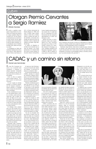 • 14
Diálogos • Diciembre - enero 2018
CADAC y un camino sin retorno
Daniel Lara Hernández
Otorgan Premio Cervantes
a Sergio Ramírez
Alfredo Narváez
Al cruzar Río Churubusco de
norte a sur, la transición entre
Cuauhtémoc y Centenario es
siempre fascinante. Comparable
con el momento en que uno rea-
liza el beso entre la carretera y al-
gún poblado.
Como se diría en aquellos
lejanos pueblos gaélicos: “Ve y
que el camino se levante para
conocerte.”
Y es así. Cuando las coloridas
fachadas y la folclórica arquitec-
tura de Coyoacán comienzan a
hacerse presentes, es inevitable
sentir un escozor de cierta familia-
ridad y comodidad.
El arte, manifestación de nues-
tros más grandes dolores y anhe-
los. Los olores, nuestra piel plas-
mada aquí y allá. La gente, esa
gente, ese México de mil caras.
Los sonidos, fieles acompañantes
de nuestros pasos. Es una orques-
ta que toca al unísono para dejar
su marca profundamente dentro
de nuestra memoria.
Sin embargo, como cualquier
zona, aún tiene secretos que se
escabullen hasta del más agudo
de los observadores. Es que, cla-
ro, habrá los que digan que estoy
siendo algo injusto. Que quizás
estoy pidiendo que se encuentre
la aguja dentro del pajar, pero les
puedo asegurar que injusticia no
hay ninguna más que para el lugar
del que les voy a platicar.
Avanzando sobre Centenario,
llegando al corazón del mapa, hay
un tesoro que no ha gozado de los
mismos cariños que sus similares.
No puede presumir de vanidad,
puesto que no hay nada que la
alimente. No puede presumir de
atención, puesto que no hay na-
die que la atienda. Es una perla
dentro de la más hermosa ostra.
Tan hermosa que no es menester
abrirla.
El escritor y expolítico nicara-
güense Sergio Ramírez fue reco-
nocido con el Premio de Literatura
en Lengua Castellana Miguel de
Cervantes 2017. De esta manera,
el centroamericano se convirtió en
el primer escritor de esta región
en obtener dicho reconocimiento.
El autor de Adiós muchachos, au-
to considerado como el heredero
de Rubén Darío, dedicó este logro
a su nación.
El nicaragüense ya había sido
nombrado Caballero de las Artes y
de las Letras en 1993, además de
recibir el Premio José Donoso en
Un lugar que rinde homenaje a
lo que se le escuchó decir alguna
vez a Moliere: “La hermosura sin
gracia es un anzuelo sin cebo.”
El Centro de Arte Dramático, AC
(CADAC), ubicado en la esquina
de Centenario y Belisario Domín-
guez, es uno de los últimos bastio-
nes de teatro puramente indepen-
diente y bohemio que aún quedan
en pie en la ciudad de México.
“Nosotros consideramos que la
labor que hacemos en CADAC es
muy diferente a la que se realiza
en otras partes, no por demeritar
el trabajo de los demás pero nues-
tro interés es meramente cultural”,
dijo Rabindranath Espinosa, uno
de los directores de la institución,
al ser cuestionado acerca de lo
que distingue de la misma.
CADAC fue fundado en 1975
por el dramaturgo mexicano Héc-
tor Azar, quien fuera director ge-
neral del departamento de teatro
y difusión cultural de la UNAM. La
idea principal de Azar era la crea-
ción de un espacio meramente
independiente que se avocara a
la promoción, difusión y capacita-
ción del arte teatral en la cuidad.
“Uno de los principales retos
que afrontó el maestro Azar fue
tratar de romper con el esquema
institucional que siempre ha regi-
do al arte”, señala Rabindranath.
“No se traba únicamente de fun-
dar una escuela o un teatro, se tra-
taba de crear un espacio libre de
cualquier intervención y que pu-
diera abogar por el arte”, agregó.
Una de las grandes innovacio-
nes que supuso la incursión de
CADAC en el panorama teatral
fue el diseño de su escenario prin-
cipal, denominado “Espacio C”.
Esta propuesta es la que poste-
riormente inspiró los esbozos de
famosos recintos como El granero
y El Galeón. El diseño supone una
2011, el Premio Internacional de
Novela Alfaguara en 1998, entre
otros. El literato, según confesó,
recibió la noticia de su nombra-
miento la mañana del jueves 16
de noviembre, un día antes de la
entrega, por parte del ministro de
Educación, Cultura y Deporte del
Gobierno de España, Íñigo Mén-
dez de Vigo.
El creador de Margarita es-
tá linda la mar reconoció que su
tarea de impulsar a las nuevas
generaciones la ha llevado desde
que fundó la revista Carátula y el
encuentro literario Centroamérica
estructura de grada de 190 grados
de visibilidad, algo que destacó del
formato tradicional frontal.
“Uno de los mayores aciertos
en la construcción de CADAC fue
el diseño de su teatro. El espacio
C permite una mayor integración
e interacción entre actores y pú-
blico, creando una atmósfera más
íntima”, mencionó Cecilia Loaiza,
profesora de la institución.
CADAC se presenta ante uno
como una clásica construcción co-
lonial. Pasillos adornados con ca-
ricias barrocas. Salones y cuartos
que recuerdan aquellos andares
de Chaplin en busca de inspira-
ción. Un jardín que circunda a una
fuente de piedra cuyo sonido pa-
reciera un llamado para sentarse
y leer algún libro de aquellos que
nunca logramos terminar. Y al
fondo del recorrido, la entrada de
madera, porque claro que debía
ser de madera, que da hacia el fo-
ro principal. Todo dentro del lugar
es como una pintura a gusto de lo
que significa la vida banal, efímera
y artística.
“Hay un cierto aire de cultura
dentro de CADAC, cada que viene
gente a ver alguna obra o alumnos
a tomar sus cursos, es lo primero
que nos dicen”, menciona entre
risas Rabindranath. “Digamos que
nos gusta pensar que los actores
Cuenta. También reconoció que su
más reciente libro Ya nadie llora
por mí, a presentarse en la Feria
Internacional del Libro representa
adecuadamente los valores que
distinguen su obra.
Además de escritor, el centro-
americano fungió como vicepre-
sidente de su país, funcionario
del grupo de Los Doce en 1977,
miembro nacional de la Asam-
blea Nacional de Nicaragua, así
como candidato presidencial del
Movimiento Renovador Sandinis-
ta (MRS) en 1996. Al respecto, el
actual premio Cervantes comentó
Cultura
aún requieren de alguna inspiración
genuina que solo se encuentra en
lo sublime”, concluyó, lanzando una
mirada de anhelo seguida de un
suspiro profundo, de esos que ocul-
tan un deseo que cada vez se aleja
más. Y es que esas demostraciones
subliminales por parte de Rabindra-
nath Espinosa, tienen un porqué
bastante bien definido.
Desde 2012, CADAC se ha visto
inmerso en un mar de situaciones
adversas, desde las recurrentes
cuestiones económicas, derivadas
de los bajos índices de interés por
el teatro en México, y quizás por el
arte en general, hasta auténticas lu-
chas por la renovación del contrato
de comodato que administra el Ins-
tituto de Administración y Avalúos
de Bienes Nacionales (Indaabin).
Proceso fue uno de los medios
más destacados que dieron cober-
tura directa a todo el desenvolvi-
miento de estos conflictos. “No-
sotros buscábamos que la voz se
esparciera, afortunadamente hubo
algunos medios que se interesaron
por lo que ocurría aquí”, explica Ra-
bindranath. Obviamente los recur-
sos monetarios de los que dispone
CADAC no están siempre a la altura
de lo que, en palabras del Indaabin,
es una “esquina privilegiada”
Otros recintos culturales enfren-
tan el mismo problema. El Foro
que su dimensión como escritor se mueve en la diversidad por su libertad
creativa, sin embargo, también está su papel de ciudadano que en ninguna
faceta de su vida ha abandonado e incluso, ha antepuesto
Finalmente, Sergio Ramírez, indicó estar en estado de gracia, haciendo
un llamado a que nuevos escritores surjan de la región centroamericana
a partir de este premio. De la misma manera confía en que estos talentos
emergentes se conviertan en personalidades valiosas y conocidas, proceso
que “ya se está cocinando, lento, pero bien” •
Shakespeare es uno de ellos, que
pese al apoyo mediático y de ar-
tistas como Bruno Bichir, ve la
necesidad de cambiar de locación
como una realidad cada vez más
cercana.
“Aún no estamos libres de que
en cualquier momento nos pue-
dan mover. Lo que pasa es que
por ahora hemos conseguido con-
servar los permisos y prestaciones
suficientes para poder solventar
esta situación”, asegura el director
de la institución.
La realidad de que la corriente
comercial que domina la arena cul-
tural en nuestro país únicamente
fluye en una sola dirección es una
afirmación irrefutable. La gran ma-
yoría de las instituciones artísticas
independientes están sujetas a ad-
versidades de carácter económico
y de percepción social. Es decir, es-
ta contraposición de su ideología
con la institucionalización cultural
está siempre latente y culmina de
manera irremediable en la comple-
ta desaparición de todos aquellos
organismos ajenos a lo que se de-
nomina “mainstream”.
El escenario en el que México
se encuentra es uno en el que el
arte necesita colgarse de intereses
publicitarios o mercadotécnicos
para sobrevivir, un escenario en
que la población no encuentra la
motivación suficiente para tomar
un libro, asistir a una obra o acu-
dir a un museo. Un escenario en el
que el arte encuentra su sitio en
los últimos peldaños del escalafón
social.
Todo esto es lo que provoca la
desaparición de lugares como CA-
DAC. Lugares que una vez idos,
jamás se volverán a ver erguidos.
En palabras de Rabindranath: “No
sólo se trata de salvar una escuela,
un teatro, una librería, se trata de
salvar un estilo de vida” •
 