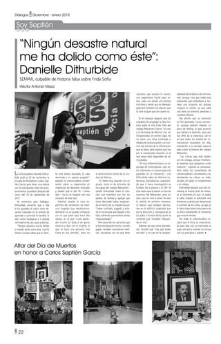 • 22
Diálogos • Diciembre - enero 2018
Soy Septién
“Ningún desastre natural
me ha dolido como éste”:
Danielle Dithurbide
SEMAR, culpable de historia falsa sobre Frida Sofía
Héctor Antonio Meza
La comunicadora Danielle Dithur-
bide visitó el 22 de noviembre la
Escuela de Periodismo Carlos Sep-
tién García para tener una platica
con los estudiantes sobre los acon-
tecimientos sucedidos después del
sismo del 19 de septiembre de
2017.
En entrevista para Diálogos,
Dithurbide comentó que a ella
le ha ayudado el cubrir otros de-
sastres naturales en el sentido de
aprender a controlar el hambre, la
sed, como manejarse e ir vestida
cómodamente, las cosas prácticas.
“Ningún desastre me ha dolido
y movido tanto como éste, mucho
menos cuando sabes que tu fami-
lia está afuera asustada, tu casa
destruida y mi esposo enojado”,
expresó la comunicadora conver-
sando sobre su experiencia en
coberturas de desastres naturales
y añadió que el del 19 —como
dijo— nunca se imaginó vivir una
situación de este tipo.
Además añadió el caso es-
pecífico del terremoto de Haití,
una tragedia que desafortuna-
damente no se puede comparar
con lo que pasó aquí hace dos
meses, en el que “justo apren-
des mucho sin duda a ver gente
muerta y lidiar con la muerte, lo
que te hace una persona más
fuere en ese sentido”, pero no
le dolió como el sismo de la Ciu-
dad de México.
“Sí, hablo muy seguido con un
grupo, como el de activistas de
los papás del colegio Rébsamen”,
señaló Dithurbide sobre la rela-
ción que mantiene aún con los
padres de familia y agregó que
están afectados todos, imaginan-
do el hecho de la impotencia por
“haber confiado, pagado y esta-
do en la escuela que dejaste a tus
hijos sabiendo que existían tantas
irregularidades”.
Pero para ella son personas que
la han enriquecido mucho, no sólo
papás, también voluntarios médi-
cos, rescatistas con los que tiene
Altar del Día de Muertos
en honor a Carlos Septién García
contacto, que vivieron lo mismo,
una experiencia fuerte para to-
dos, cada uno desde una distinta
trinchera y siente que es liberador
platicarlo también con alguien que
lo vivió al igual que con quien no.
En el coloquio aseguró que los
culpables de propagar la falsa his-
toria sobre la niña Frida Sofía del
colegio Rébsamen, fueron “el caos
y la Secretaría de Marina” por ser
irresponsable, en primer lugar, de
no tener una zona confinada a
medios de comunicación y un con-
trol más estricto de la información
que se daba, pero supone que fue
por la complicada situación en la
que varias vidas dependían de ser
rescatadas.
“Es muy diferente hacer un re-
portaje de investigación, que es-
tar cubriendo un suceso que está
pasando en el momento”, citó
Dithurbide sobre las distintas co-
berturas periodísticas suponien-
do que si fuera investigación se
hubiera ido a plantar a la SEP 18
días hasta que le dieran la lista de
alumnos del Rébsamen, pero en
este caso en vivo a pesar de que
la solicitó en primera instancia,
le dijeron que estaban destrui-
das en el edificio colapsado que
era la dirección y consiguiente se
las pidió a Aurelio Nuño quien le
contestó que “estaban trabajan-
do en eso”.
Además de que como periodis-
tas, recordó que “hay que dudar
de todo” y no caer en la irrespon-
sabilidad de la Marina de informar
mal, aunque cree que nadie está
preparado para sobrellevar y ma-
nejar una situación así, porque
ninguna es similar, ya que cada
una tiene un entorno, personas y
contexto distinto.
Ella afirmó que su narración
no fue planeada, nunca concien-
te, aunque admitió meterle un
poco de feeling, lo que provocó
que llamara la atención, pero eso
fue 24% de la cobertura, tan es
así que todos los medios de co-
municación estuvieron en ella,
mandando a su enviado especial
para cubrir la historia del colegio
Rébsamen.
“Las críticas que más duelen
son de colegas, porque finalmen-
te tenemos que apoyarnos entre
nosotros”, expresó la comunica-
dora sobre los comentarios de
comunicadores y recomendó a los
estudiantes no criticar en redes
sociales sin bases ni fundamentos
a un colega.
Dithurbide destacó que ella co-
metería el mismo acto de retirar-
se al momento en que un padre
le pidió respeto al solicitarle una
entrevista cuando aún desconocía
el nombre de los niños, ya que se
le hace importante como parte de
su ética comprender el momento
que vivía el familiar.
Por ende la comunicadora re-
calcó que la ética es importante,
ya que cada uno va marcando la
suya, siempre y cuando no rompa
con sus principios y valores. •
 