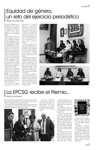 Soy Septién •
23 •
Equidad de género,
un reto del ejercicio periodístico
Plática con exalumnas
Las Escuela de Periodismo Carlos
Septién García invitó a sus exalum-
nas Belén Kemchs, Ximena Natera
y Janet Mérida, para platicar con
los estudiantes sobre: “Equidad
de género, un reto del ejercicio
periodístico”, el 23 de noviembre
pasado.
Ximena Natera, miembro de la
Red de Periodistas de a Pie, dijo
que en su experiencia profesional
siempre ha trabajado con mujeres,
pero que en el periodismo aún hay
una brecha gigantesca en cuestión
de equidad de género, ya que aun-
que cada vez hay más estudiantes
mujeres, esto no se refleja en las
redacciones y mucho menos en los
cargos directivos dentro de los me-
dios, que en la mayoría de las oca-
siones son ocupados por hombres.
“Ellos son los que reportean o
toman fotos y hay muchas buenas
reporteras, fotógrafas y no siem-
pre están representadas en estas
áreas. Yo trabajo en un ambiente
privilegiado en donde casi todas
somos mujeres, nos respetamos y
apreciamos nuestro trabajo.”
Agregó que sería importante
una iniciativa para impulsar a las
mujeres, que en las redacciones
destaque más su presencia. “El
problema se resuelve juntándo-
nos entre nosotras, apoyándonos
en equipo, creando una alianza:
La inclusión de las mujeres en las
áreas del periodismo, en todos sus
niveles, capacitándonos.”
Por su parte, Janet Mérida,
colaboradora de la sección de
Espectáculos de El Universal,
señaló que en el periodismo de
espectáculos se pueden hacer
más cosas, aportar nuevas ideas.
“Hay muchas mujeres que ha-
cen periodismo de espectáculos
y hay tanto que se puede hacer
a través de la información, bus-
cando la parte interesante, entre-
vistas con personas creativas, no
sólo con los famosos, sino con
quienes nutren los proyectos
artísticos.
“Buscar otro enfoque en las
notas, evitar preguntar sobre la
vida personal de los artistas, si ya
se divorciaron, si están bajando de
peso, mejor hablar de su trayecto-
ría, creo que esa es la diferencia
entre el periodismo, con respeto
también se puede aportar más”,
dijo Janet.
Belén Kemchs, coordinadora de
Fundación Mexicanos Activos, co-
mentó que para ella una periodis-
ta debe ser multifuncional, saber
reportear, tomar fotos, video, pro-
gramar. “Tener un conocimiento y
una preparación general, para que
valoren más tu trabajo… Arries-
garse al igual que los hombres…
Luchar porque las mujeres tengan
un trato digno.”
Las tres exalumnas concluyeron
que lo más grave es el nivel de se-
guridad que se vive actualmente
en México. Consideran que no hay
justicia en nuestro país en ningún
sector, y que en la realidad ser pe-
riodista y ser mujer, es enfrentan
un riesgo más alto •
La Escuela de Periodismo Carlos Septién García fue nominada por la Orga-
nización Mundial de Periodismo Turístico para recibir el Premio Pasaporte
Abierto en la categoría de “Mejor propuesta educativa”.
En nombre de la Escuela de Periodismo, su director general, Víctor Hugo
Villalva, recibió el reconocimiento por parte de Miguel Ledhesma, presiden-
te de Alianza Latinoamericana de Periodistas Turísticos.
La EPCSG recibe el Premio...
VIENE DE LA PORTADA
“Gracias por considerarnos
para este premio, llevamos 68
años formando periodistas con
responsabilidad social, ética y
profesionalismo; este premio
nos incentiva para la generación
de proyectos”, dijo Víctor Hugo
Villalva.
Pasaporte Abierto busca pre-
miar la labor comprometida y ética
de los periodistas turísticos y de las
organizaciones que colaboran en
esta actividad.
La premiación se realizó en la
Cámara Nacional de Comercio de
la Ciudad de México, el 26 de oc-
tubre de 2017.
Algunos otros premiados de
las distintas categorías fueron:
“Destino turístico responsable”,
Iguazú, Argentina; “Organización
de periodistas turísticos compro-
metida”, Círculo de Periodistas Tu-
rísticos de la provincia de San Luis
(CPTSL), Argentina; “Evento del
año”, Desfile de las Mil Polleras,
en Panamá; “Organismo colabora-
dor”, Iguazú Convention Bureau,
Argentina.
“Estudiantes/futuros profesio-
nales”, Luisina Guardia, Univer-
sidad Nacional de San Luis, Ar-
gentina; “Originalidad”, GoPlaya,
José Pablo Alfaro y Carlos Alpízar
Alfaro, Costa Rica; “Reconoci-
miento de los otros”; Entrevista
a artista de graffiti en Medellín.
Viaje por Aí Brasil; “Relevancia
social”, Una experiencia de viaje
3.0. Cristina Rosario, República
Dominicana.
“Investigación periodística”,
Cuando el turismo nos alcance.
Flavia Rodríguez Santiago, Méxi-
co; “Medio especializado en turis-
mo destacado”; Recorriendo con
Salvador, Salvador Batista, Repú-
blica Dominicana; “A la trayecto-
ria” Revista México Desconocido,
México; y “Gran Premio Pasaporte
Abierto”: Esto Es Tour. Luis Polo
Roa (Panamá) •
 