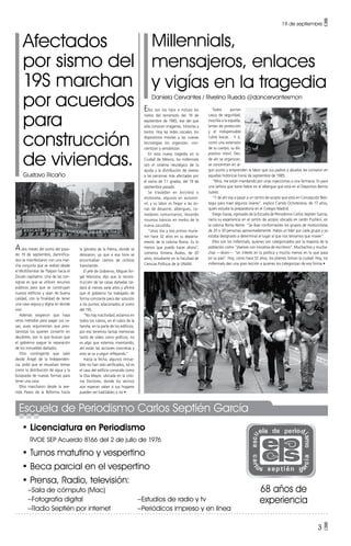 19 de septiembre •
3 •
Millennials,
mensajeros, enlaces
y vigías en la tragedia
Daniela Cervantes / Rivelino Rueda @dancervantesmon
Afectados
por sismo del
19S marchan
por acuerdos
para
construcción
de viviendas.
Gustavo Ricaño
Ellos son los hijos e incluso los
nietos del terremoto del 19 de
septiembre de 1985, ése del que
sólo conocen imágenes, historias y
textos. Hoy las redes sociales, los
dispositivos móviles y las nuevas
tecnologías los organizan, con-
cientizan y sensibilizan.
En esta nueva tragedia en la
Ciudad de México, los millennials
son el sistema neurálgico de la
ayuda y la distribución de víveres
a las personas más afectadas por
el sismo de 7.1 grados, del 19 de
septiembre pasado.
Se trasladan en bicicleta o
motoneta, algunos en automó-
vil, y su labor es llegar a las zo-
nas de desastre, albergues, co-
medores comunitarios, llevando
insumos básicos en medio de la
nueva sacudida.
“Unos tíos y tres primos murie-
ron hace 32 años en su departa-
mento de la colonia Roma. Es lo
menos que puedo hacer ahora”,
comenta Ximena Ávalos, de 20
años, estudiante en la Facultad de
Ciencias Políticas de la UNAM.
Ados meses del sismo del pasa-
do 19 de septiembre, damnifica-
dos se manifestaron con una mar-
cha conjunta que se realizó desde
el Multifamiliar de Tlalpan hacia el
Zócalo capitalino. Una de las con-
signas es que se utilicen recursos
públicos para que se construyan
nuevos edificios y sean de buena
calidad, con la finalidad de tener
una casa segura y digna en donde
vivir.
Además exigieron que haya
otros métodos para pagar sus ca-
sas, pues argumentan que pres-
tamistas los quieren convertir en
deudores, por lo que buscan que
el gobierno pague la reparación
de los inmuebles dañados.
Otro contingente que salió
desde Ángel de la Independen-
cia, pidió que se resuelvan temas
como la distribución de agua y la
búsqueda de nuevas formas para
tener una casa.
Ellos marcharon desde la ave-
nida Paseo de la Reforma hasta
Todos portan
casco de seguridad,
mochila a la espalda,
lentes de protección
y el indispensable
cubre bocas… Y sí,
como una extensión
de su cuerpo, su dis-
positivo móvil. Des-
de ahí se organizan,
se concentran en al-
gún punto y emprenden la labor que sus padres y abuelos les contaron en
aquellas históricas horas de septiembre de 1985.
“Mira, me están mandando por unas inyecciones a una farmacia. Es para
una señora que tiene fiebre en el albergue que está en el Deportivo Benito
Juárez.
“Y de ahí voy a pasar a un centro de acopio que está en Concepción Beís-
tegui para traer algunos víveres”, explica Camilo Ochoterena, de 17 años,
quien estudia la preparatoria en el Colegio Madrid.
Diego Garay, egresado de la Escuela de Periodismo Carlos Septién García,
narra su experiencia en el centro de acopio ubicado en Jardín Pushkin, en
la colonia Roma Norte: “Se iban conformando los grupos de motociclistas
de 20 o 30 personas aproximadamente. Había un líder por cada grupo y yo
estaba designado a determinar el lugar al que nos teníamos que mover”.
Ellos son los millennials, quienes son categorizados por la mayoría de la
población como “jóvenes con iniciativa de escritorio”. Muchachos y mucha-
chas —dicen— “sin interés en la política y mucho menos en lo que pasa
en su país”. Hoy, como hace 32 años, los jóvenes toman la ciudad. Hoy, los
millennials dan una gran lección a quienes los categorizan de esa forma •
la glorieta de la Palma, donde se
desviaron, ya que a esa hora se
encontraban cientos de ciclistas
transitando.
El jefe de Gobierno, Miguel Án-
gel Mancera, dijo que la recons-
trucción de las casas dañadas tar-
dará al menos siete años y afirmó
que el gobierno ha trabajado de
forma constante para dar solución
a los puntos relacionados al sismo
del 19S.
“No hay inactividad, estamos en
todos los rubros, en el rubro de la
familia, en la parte de los edificios,
por eso tenemos tantas memorias
tanto de video como gráficas, no
es algo que estemos inventando,
ahí están las acciones concretas y
esto se va a seguir reflejando.”
Hasta la fecha, algunos inmue-
bles no han sido verificados, tal es
el caso del edificio conocido como
la Osa Mayor, ubicada en la colo-
nia Doctores, donde los vecinos
aún esperan saber si sus hogares
pueden ser habitables o no •
• Licenciatura en Periodismo
RVOE SEP Acuerdo 8166 del 2 de julio de 1976
• Turnos matutino y vespertino
• Beca parcial en el vespertino
• Prensa, Radio, televisión:
–Sala de cómputo (Mac)			
–Fotografía digital				 –Estudios de radio y tv
–Radio Septién por internet		 –Periódicos impreso y en línea
68 años de
experiencia
Escuela de Periodismo Carlos Septién García
 