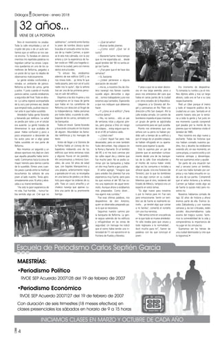• 4
Diálogos • Diciembre - enero 2018
Maestrías:
•Periodismo Político
RVOE SEP Acuerdo 2007128 del 19 de febrero de 2007
•Periodismo Económico
RVOE SEP Acuerdo 2007127 del 19 de febrero de 2007
Con duración de seis trimestres (18 meses efectivos) en
clases presenciales los sábados en horario de 9 a 15 horas
Escuela de Periodismo Carlos Septién García
Iniciamos clases en marzo y octubre de cada año
32 años...
VIENE DE LA PORTADA
Pero el movimiento no cesaba.
Toda la calle retumbaba y con el
crujido del piso o de un auto sen-
tíamos que un edificio se nos cae-
ría encima. Tú llorabas en silencio
mientras mis repetidas palabras no
lograban calmar tus ansias. Logra-
mos quedarnos en uno de los ca-
mellones de Reforma, pegados a
un poste de luz que no dejaba de
observarnos maliciosamente.
La gente estaba confundida y
reinaba un ambiente de pánico.
Reforma se llenó de carros, gente
y polvo. Y justo cuando el mundo
parecía caerse, cuando estábamos
a segundos del final. Todo se detu-
vo. La calma regresó acompañada
de tu voz y por primera vez, desde
que empezó todo, pudiste reaccio-
nar ante lo que había sucedido.
Alrededor había gente llorando
y llamando por teléfono. La señal
se perdía por ratos y en el celular
era ausente. La gente trataba de
dimensionar lo que acababa de
pasar. Había confusión y poco a
poco empezaron a descender de
los autos para ver si algo grave
había sucedido en esa parte de
Reforma.
Nos miramos un segundo y un
abrazo oportuno nos dejó en claro
que aquella pesadilla había termi-
nado. Caminamos hacia la zona de
mayor tránsito para darnos cuenta
de lo sucedido. Dimos unos cuan-
tos pasos cuando entre la multitud
escuchamos los sollozos de una
joven al lado nuestro. Tenía apro-
ximadamente unos 16 años y abra-
zaba a su mamá temblando.
“Ha sido la peor experiencia de
mi vida. Fue horrible… nunca ha-
bía sentido algo así. Creí que no
—¡Qué tal señor!
—Buenas tardes jóvenes.
—¿Cómo está? ¿Qué tal el
susto?
—Bastante fuerte. Hacía tiempo
que no me espantaba así… desde
aquel temblor del ‘85 no sentía al-
go tan fuerte.
—¿Fue peor que el de hace dos
semanas?
—Sí, bastante.
—¿Usted pertenece a alguna
asociación de rescate?
—Así es, a nosotros (los de cha-
leco naranja) nos llaman cuando
sucede algún derrumbe o algo
así… somos trabajadores y por eso
estamos aquí sentados. Esperando
a que nos indiquen qué debemos
hacer.
—Y ¿cómo ve el edifico? ¿Tiene
muchos daños?
—No, no tantos… sólo un par
de ventanas rotas y algunas grie-
tas, pero gracias a Dios sin riesgo
de colapso… estoy seguro que és-
te en el 85 se hubiera caído.
—¿Usted cree?
—¡Claro! Aquel fue peor, más
devastador, pero en este también
hubo derrumbes. Hay colapsos en
la Roma y Narvarte. En el temblor
del 85 a mí me tocó caminar por
las calles aquel día y créeme que
fue mucho peor. No se podía ca-
minar por las banquetas y había
un olor muy fuerte a gas y polvo.
El señor agregó: “Imagino que
para ustedes (los jóvenes) fue una
experiencia muy fuerte, pero para
los que vivimos el del ‘85 fue co-
mo una repetición de aquel terre-
moto. Aunque ahora si estábamos
más preparados. Como dicen…
nos agarró más curtidos.”
Tras esas últimas palabras, nos
despedimos de don Antonio,
quien se observaba preparado pa-
ra lo que se necesitara.
Seguimos nuestro camino por
la banqueta de Reforma. La gen-
te seguía saliendo de los edificios
y refugiándose en las zonas de
seguridad. Un mensaje me indicó
que el sismo había tenido una in-
tensidad de 7.1 con epicentro en la
frontera de Puebla y Morelos.
Era momento de despedirse.
Tú tomarías tu rumbo y yo el mío.
Nos dijimos adiós y tras un largo
abrazo, cada uno se fue a su casa
respectivamente.
Pedí un Uber porque el metro
y todo el trasporte público de la
ciudad era un caos. Sentado en el
asiento trasero veía por la venta-
na a toda la gente y fue justo en
ese momento cuando comprendí
qué pasaba por la mente de los
jóvenes que no habíamos vivido el
temblor de 1985.
Para nosotros era algo nuevo y
excitante. Todas las historias que
nos habían contado nuestros pa-
dres, tíos y abuelos las estábamos
viviendo ahí, en ese momento, en
carne propia, a nuestro estilo y con
nuestras ventajas y desventajas.
Por eso queríamos estar y ayudar.
Ser parte de una situación tan
real y cercana como un temblor,
el cual nos había tomado por sor-
presa y nos había envuelto en ca-
da una de sus partes. Comprendí
que el señor Antonio y la señora
Carmen ya habían vivido algo así
de fuerte (o quizás más) pero no-
sotros no.
Nosotros habíamos cortado de
tajo 32 años de historia y ahora
éramos parte de ella. Éramos Ja-
cobo Zabludovsky y con nuestras
cámaras y, las tan criticadas, redes
sociales documentábamos cada
escena del trágico suceso. Senti-
mos la vulnerabilidad de la vida y
comprendimos la importancia de
no jugar en los simulacros.
Queríamos ser los héroes de
una ciudad destrozada (y creo que
lo logramos) •
Y pese a que no se veían destro-
zos en esa larga avenida, poco a
poco nos enteramos del caos que
había en varias partes de la ciudad
y en otros estados de la República.
Llegamos a la Glorieta del Án-
gel y caminamos en Río Tíber con
dirección a Río San Joaquín. Ahí la
calle estaba cerrada. Un camión de
bomberos impedía el paso mientras
un grupo de gente se aglutinaba
curiosamente para ver qué sucedía.
Pronto nos enteramos que una
señora con su perro no habían po-
dido salir a tiempo de su edificio y
por el riesgo de un posible colapso,
se habían refugiado en su aparta-
mento para esperar la ayuda.
Esto lo supimos por un par de
jóvenes que se asomaban curiosa-
mente desde una de las banque-
tas de la calle. Eran estudiantes y
el morbo de nunca haber vivido
algo así los consumía e incitaba a
ofrecer ayuda. Uno era foráneo (de
Torreón), por lo que los temblores
no era algo común en su ciudad.
Mientras que el otro, residente del
Estado de México, tampoco era un
experto en estos temas.
“Es algo nuevo para nosotros
o por lo menos para mí. Fue raro
pero emocionante. Sentir un tem-
blor así de fuerte es realmente ex-
traño… ya tendré algo que contar
a mi familia”, comentó el norteño
con una risa nerviosa.
“Me sentía como en una película
en la que todo se mueve alrededor.
Yo sólo rezaba para que cesara y
todo regresara a la normalidad…
duró mucho para mí”, fueron las
palabras con las que concluyó el
joven.
saldríamos”, comentó entre llantos
la joven de nombre Jéssica quien
buscaba el consuelo entre los bra-
zos de su madre Carmen, a quien
se le veía más calmada, con la voz
entera y con la experiencia de ha-
ber vivido en 1985 una tragedia si-
milar en la ciudad, pero con menos
daños estructurales.
“Sí estuvo feo, estábamos
adentro de ese edificio (SAT) y se
nos movía todo… yo tenía fe que
nada pasaría, pero aún así el susto
nadie nos lo quita”, dijo la señora
tras ser una de las primeras perso-
nas en salir del edificio.
Dejamos a las dos mujeres y nos
sumergimos en la masa de gente
que había en los camellones de
Reforma con dirección al Ángel de
la Independencia. Había personas
por todos lados; cruzando la calle,
bajando de los carros, sentados en
las banquetas.
Todos en shock. Gente llorando
y buscando consuelo en los brazos
de alguien. Abundaban las llama-
das telefónicas y los mensajes de
texto.
Antes de llegar a la Glorieta de
la Palma había un convoy de tra-
bajadores rodeando uno de los
edificios que tenía ventanas rotas
y algunas fisuras en las paredes.
Ahí encontramos a Antonio Gon-
zález, de unos 50 años de edad
que, con bigotes blanquecinos y
una playera, anteriormente negra
y gastada por el uso, se recargaba
en una banca de piedra y se decía
listo para seguir las órdenes de su
jefe. Traía un casco amarillo y un
chaleco naranja que apenas cu-
bría una parte de su prominente
barriga.
 