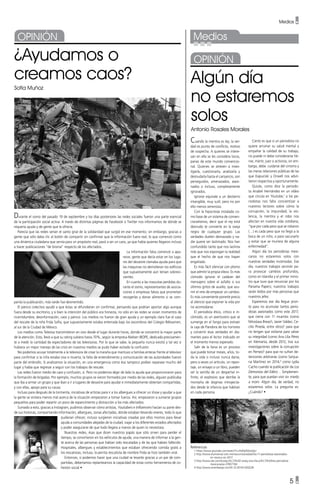 Medios •
5 •
¿Ayudamos o
creamos caos?
Sofía Muñoz
Durante el sismo del pasado 19 de septiembre y los días posteriores las redes sociales fueron una parte esencial
de la participación social activa. A través de distintas páginas de Facebook o Twitter nos informamos de dónde se
requería ayuda y de gente que la ofrecía.
Parecía que las redes serían el santo grial de la solidaridad que surgió en ese momento; sin embargo, gracias a
gente que sólo daba clic al botón de compartir sin confirmar que la información fuera real, lo que comenzó como
una dinámica ciudadana que servía para un propósito real, pasó a ser un caos, ya que había quienes llegaron incluso
a hacer publicaciones “de broma” respecto de los afectados.
La información falsa comenzó a apa-
recer, gente que decía estar en los luga-
res del desastre clamaba ayuda para que
las máquinas no demolieran los edificios
que supuestamente aún tenían sobrevi-
vientes.
En cuanto a las mascotas perdidas du-
rante el sismo, representantes de asocia-
ciones o empresas falsos que prometían
recogerlas y donar alimento si se com-
partía la publicación, más tarde fue desmentido.
El pánico colectivo ayudó a que éstas se difundieran sin confirmar, pensando que podrían aportar algo aunque
fuera desde su escritorio, y si bien la intención del público era honesta, no sólo en las redes se vivían momentos de
incertidumbre, desinformación, caos y pánico. Los medios no fueron de gran ayuda y un ejemplo claro fue el caso
del rescate de la niña Frida Sofía, que supuestamente estaba enterrada bajo los escombros del Colegio Rébsamen,
al sur de la Ciudad de México.
Los medios como Televisa transmitieron en vivo desde el lugar durante horas, donde se concentró la mayor parte
de la atención. Esto, llevó a que su rating subiera hasta 70%, según la empresa Nielsen IBOPE, dedicada precisamen-
te a medir la cantidad de espectadores de las televisoras. Por lo que se sabe, la pequeña nunca existió y tal vez si
hubiera un mejor manejo de las crisis en nuestros medios se pudo haber evitado la confusión.
No podemos acusar totalmente a la televisora de crear la maraña que mantuvo a familias enteras frente al televisor
para confirmar si la niña estaba viva o muerta, la falta de entendimiento y comunicación de las autoridades fueron
parte del embrollo. Si analizamos la situación, en una emergencia como ésa tampoco podían separase mucho del
lugar y había que regresar a seguir con los trabajos de rescate.
Las redes fueron medio de caos y confusión, sí. Pero no podemos dejar de lado la ayuda que proporcionaron para
la formación de brigadas. Por ejemplo, muchos grupos se vieron formados por medio de las redes, alguien publicaba
que iba a armar un grupo y que iban a ir a lugares de desastre para ayudar e inmediatamente obtenían compartidas,
y con ellas, apoyo para su causa.
Incluso para después de la tormenta, iniciativas de artistas para ir a los albergues a ofrecer un show y ayudar a que
la gente se sintiera menos mal acerca de la situación empezaron a tomar fuerza. Así, empezaron a sumarse grupos
pequeños para poder repartir un poco de esparcimiento y distracción a los más afectados.
Sumado a esto, gracias a Instagram, pudimos observar cómo artistas, Youtubers e Influencers hacían su parte des-
de sus historias, compartiendo información, albergues, zonas afectadas, dónde estaban llevando víveres, todo lo que
pudieran ofrecer, incluso surgieron iniciativas creadas por ellos mismos para llevar
ayuda a comunidades alejadas de la ciudad, viajar a los diferentes estados afectados
y poder asegurarse de que todo llegara a manos de quien lo necesitara.
Nuestras redes, ésas que dicen nuestros papás que sólo sirven para perder el
tiempo, se convirtieron en los vehículos de ayuda, una manera de informar a la gen-
te acerca de las personas que habían sido rescatadas y de las que habían fallecido.
Hospitales, albergues y establecimientos que estaban ofreciendo comida gratis a
los rescatistas, incluso, la perrita rescatista de nombre Frida se hizo también viral.
Entonces, si podemos hacer que una ciudad se levante gracias a un par de com-
partidas, deberíamos replantearnos la capacidad de estas como herramienta de co-
hesión social •
Medios
Algún día
no estaremos
solos
Antonio Rosales Morales
Cuando la mentira es ley, la ver-
dad es punto de conflicto, motivo
de sospecha. A quienes se intere-
san en ella se les considera locos,
parias de este mundo convencio-
nal. Quienes se atreven a inves-
tigarla, cuestionarla, analizarla y
desnudarla hasta el cansancio, son
perseguidos, amenazados, asesi-
nados o incluso, completamente
ignorados.
Ignorar equivale a un destierro
intangible, muy sutil, pero no por
ello menos venenoso.
Con la hipocresía instalada co-
mo base de un sistema de conven-
cionalismos, decir que el rey está
desnudo te convierte en la oveja
negra de cualquier grupo. Las
verdades duelen demasiado y na-
die quiere ser lastimado. Nos han
confundido tanto que nos lastima
más que nos expongan la realidad
que el hecho de que nos hayan
engañado.
Es más fácil silenciar con plomo
que admitir la propia vileza. Es más
cómodo ignorar el cadáver del
mensajero sobre el asfalto o sus
últimos gritos de auxilio, que asu-
mir el reto de empezar un cambio.
Es más conveniente ponerle precio
al silencio que exponer la vida por
no acomodarse.
El periodista ético, crítico e in-
cómodo, es un aventurero que se
sumerge en el fango para extraer
la caja de Pandora de los horrores
y convertir esas verdades en dia-
mantes para el lector indicado en
el momento menos esperado.
Salir de la farsa es un proceso
que puede tomar meses, años, to-
da la vida o incluso nunca darse,
pero a veces un artículo, un repor-
taje, un ensayo o un libro, pueden
ser la semilla de un despertar in-
finito, el explosivo que derribe la
montaña de dogmas introyecta-
dos desde la infancia que habitan
en cada persona.
Cierto es que si un periodista no
quiere arruinar su salud mental y
empañar la calidad de su trabajo,
no puede ni debe considerarse hé-
roe, mártir, juez o activista; sin em-
bargo, debe cuidarse del cinismo y
las meras relaciones públicas de las
que Kapuciski y Orwell nos advir-
tieron respectiva y oportunamente.
Quizás, como dice la periodis-
ta Anabel Hernández en un vídeo
que circula en Youtube,1
a los pe-
riodistas nos falta concientizar a
nuestros lectores sobre cómo la
corrupción, la impunidad, la vio-
lencia, la mentira y el robo nos
afectan en nuestra vida cotidiana,
“que por cada peso que se robaron
(…) es cada peso que no llegó a la
boca de un niño, o para vacunarlo
y evitar que se muriera de alguna
enfermedad”.
Algún día los periodistas mexi-
canos no estaremos solos con
nuestras verdades incómodas. Ese
día, nuestros trabajos servirán pa-
ra provocar cambios profundos,
como en Islandia y el primer minis-
tro que tuvo que renunciar por los
Panama Papers; nuestros trabajos
serán leídos por más personas que
nuestros jefes.
Esperemos ese día llegue pron-
to para no acumular tantos perio-
distas asesinados como este 2017,
que cierra con 11 muertos (como
Miroslava Breach, Javier Valdez, Ce-
cilio Pineda, entre otros)2
para que
no tengan que exiliarse para salvar
su integridad (como Ana Lilia Pérez
en Alemania, desde 2012, tras sus
investigaciones sobre la corrupción
en Pemex)3
para que no sufran de-
tenciones arbitrarias (como Sanjua-
na Martínez en 2014,4
como Lydia
Cacho cuando la publicación de Los
Demonios del Edén)… Simplemen-
te, para que puedan vivir sin miedo
a morir. Algún día, de verdad, no
estaremos solos. La pregunta es:
¿Cuándo? •
Referencias
	 1 https://www.youtube.com/watch?v=RsMyXQtaXpU
	 2 http://www.eluniversal.com.mx/nacion/sociedad/los-11-periodistas-asesinados-
en-mexico-en-2017
	 3 http://www.dw.com/es/aqu%C3%AD-estoy-ana-lilia-p%C3%A9rez-periodista-
mexicana/av-37857194
	 4 http://www.sinembargo.mx/24-12-2014/1200228
 
