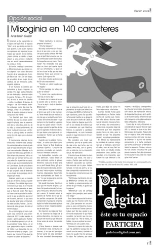 Opción social •
Opción social
Misoginia en 140 caracteres
Ana Belén Guízar
El Internet se ha convertido en
el ágora del siglo XXI. El espacio
“libre” en el que todos escriben lo
que quieren. Cada quien expresa
sus opiniones sin importar los es-
tragos que causen en los demás.
¿Hasta dónde es válido o legal,
atacar a una persona mediante
una red social? Lamentablemente
no existe un límite.
En la vida “análoga” conocimos
a diferentes grupos que tenían co-
mo objetivo ir en contra de cierta
fracción de la sociedad por el sim-
ple hecho de “ser”. De ser negro,
de ser pobre, de ser mujer, de ser
católico, de ser mexicano, judío,
español, etcétera.
El ser humano es violento por
naturaleza y busca imponer su
verdad. Por algo, tantos filósofos
se han dedicado a teorizar sobre
la guerra. Porque, a fin de cuen-
tas, de eso se tratan las batallas
—civiles, mundiales, de pareja, de
amigos— de fijar nuestra visión.
Sin embargo, como dijo José Sa-
ramago, tratar de convencer es
faltar al respeto porque es buscar
conquistar una mente.
“La libertad que tiene cada
hombre de usar su propio poder
según le plazca, para la preserva-
ción de su naturaleza, esto es, de
su vida; y, consecuentemente, de
hacer cualquier cosa que, confor-
me a su juicio y razón, se conciba
como la más apta para alcanzar
ese fin”.1
El inconsciente colectivo de los
mexicanos contiene estos precep-
tos a pesar de que no somos un país
que se haya visto envuelto en gue-
rras internacionales. Manejar en la
Ciudad de México es aprender un
libro entero de groserías. Salir a un
antro-bar casi siempre termina con
una pelea. En el peor de los casos,
como lo que ocurrió recientemente
en Cuernavaca; donde una cámara
de seguridad grabó el momento
en que un joven trató de defender
a una mujer de su pareja y éste le
disparó y lo mató.
Además, vivimos en un mundo
que gira en torno al sexo, al poder
y al dinero. Oscar Wilde alguna vez
mencionó que todo en el mundo
se trata de sexo excepto el sexo,
que se trata de poder. Pero para
no hacer una recapitulación tedio-
sa de lo que ya sabemos que es el
ser humano, vamos a lo que trata
de abordar este texto: el Internet,
las redes sociales, Twitter… La mu-
danza de estos grupos de odio al
terreno digital.
Era un domingo y yo hacía cual-
quier cosa común de una univer-
sitaria de 2017. Estaba viendo mi
celular y abrí la aplicación Twitter.
En mi timeline apareció un tuit de
la periodista Yuriria Sierra, en el
que preguntaba alguna cuestión
de futbol. Las respuestas me co-
menzaron a hervir la sangre: “Qué
bueno que nos confirmas que las
mujeres no saben de deportes.”
“Mejor regrésate a la cocina a
preparar la botana.”
“¡Pinche lesbiana!”
No estoy conforme con el mun-
do en el que vivo y, una vez más,
creí que lo podía cambiar. Me metí
a ver el perfil de la cuenta que ha-
bía comenzado la serie de insultos.
Su biografía era muy clara: “femi-
nicida”. No necesitaba más para
dejar en claro qué quería lograr
con sus comentarios. Le puse un
tuit en el que le dije que no iba a
descansar hasta que cerraran su
cuenta. Qué ingenua fui.
A los diez minutos ya tenía más
de 20 tuits atacándome.
“Tendrás un calzón usado que
me regales.”
“Pinche pendeja no sabes con
quién te metiste.”
“Si cierran una cuenta abrimos
100 más el mismo día.”
El dueño de la cuenta a la que
le escribí sólo se limitó a decir:
“Ya se le dejó ir toda la banda a
@BelenGzr.”
Sentí pánico. No puedo explicar
el terror que sentí en ese momen-
to. Tenía miedo de que me busca-
ran, de que en verdad fueran femi-
nicidas. Mi instinto de saber —que
siempre me ha llevado a lugares a
los que no quiero volver— me hi-
zo seguir viendo los perfiles de los
que me agredían. Entonces descu-
brí que tienen una especie de co-
munidad en Twitter que se llama
#akisukillers.
Cuando uso la palabra “comu-
nidad”, la utilizo con plena cons-
ciencia. Según la Real Academia
Española significa: “Conjunto de
personas vinculadas por caracte-
rísticas o intereses comunes.”
Los #akisukillers cumplen con
esta definición. Todos tienen un
odio profundo contra el género
femenino. Cada uno de ellos tenía
en su perfil desde fotos, gifs y vi-
deos de mujeres desnudas, tenien-
do sexo, hasta mujeres mutiladas,
muertas, degradadas. Estas fotos
eran acompañadas por frases co-
mo: “Lo que les pasa a las perritas
que no saben cocinar.”
Me quedé traumada. Siento un
asco que me recorre de pies a ca-
beza. No puedo entender la miso-
ginia. Me puse a denunciar cuenta
por cuenta. A mandar avisos al
soporte de Twitter de lo que es-
tos perfiles compartían. No podía
comprender el porqué la empresa
digital no había bloqueado ya esas
cuentas si tenían imágenes explíci-
tas de todo tipo.
No importan las reglas de Twit-
ter, no importan las reglas de la
policía cibernética, no importa na-
da que esté escrito y que debas de
firmar antes de entrar. La realidad
es ésta.
¿Cómo íbamos a esperar que
no existieran estas conductas en
Internet, si los que ahí participan
forman parte de esta sociedad?
De esta sociedad descompuesta
que se pregunta ¿qué hacía sin su
prometido la mujer que falleció en
el choque del BMW en Reforma? O
que cuestiona ¿cómo fue que Ma-
ra Fernanda Castilla no se despertó
antes de que el chofer de Cabify le
hiciera todas las bajezas que le hi-
zo? O una oleada de tuiteros que
no entienden por qué Marichuy
Patricio, la aspirante a candidata
independiente, no está haciendo
pozole en lugar de estar en el mun-
do de la política.
Me considero una mujer que
confronta, que no se queda calla-
da, que grita, que lucha, que no
acepta. Pero ellos, con su guerra,
con su violencia, con su imposición
sexual, me silenciaron.
A las dos horas de todos los tuits
ofensivos que recibí, me volví a
meter a Twitter para verificar que
hubieran clausurado sus cuentas.
Me encontré con lo peor. Habían
tomado mi foto de perfil y la ha-
bían compartido masivamente con
los siguientes comentarios que cito
textualmente:
“Ninfómana hambrienta de ver-
ga @BelenGzr contesta dm, coge
en baldíos y estacionamientos sin
dinero de por medio, le gusta que
le peguen.”
“@BelenGzr cara de pendeja
vagina y ano guangos, pero quiere
más verga.”
Esos fueron algunos de los enun-
ciados que me hicieron sentir muy
mal. ¿Qué pensarían en una em-
presa si, para contratarme, busca-
ban mi nombre en Twitter y encon-
traban eso? No iba a poder ir por
el mundo explicando lo que había
sucedido. La lección que me qui-
sieron dejar fue: “No te metas, no
hables, no vas a cambiar las cosas.”
Terminas con uno y salen cinco.
Cerraron la cuenta de todos los
que me agredieron porque los de-
nuncié muchas veces y también mi
novio me ayudó. Hoy me persigue
la culpa. Por callarme, por tener
miedo, por dejar de contar mi
historia por terror a las burlas.
Cuando Donald Trump ganó
la presidencia, en Twitter, había
cientos de cuentas que insulta-
ban a los latinos. Muchas cade-
nas de televisión mexicana hicie-
ron la nota y los conductores y
conductoras no podían dejar de
mencionar que eran pequeños
grupos llenos de odio, pero la
realidad es que “los pequeños
grupos” no colocan presidentes.
En México es impresionante
la cantidad de cuentas misógi-
nas que se dedican a promover
el odio y son de muy fácil ac-
ceso. Como en Estados Unidos
predominan esos perfiles que
repudian a los migrantes, aquí
llueven los que detestan a las
mujeres. Y es lógico, corresponde a
las cifras de feminicidios, de explota-
ción sexual, de explotación laboral,
de disparidad de género en la políti-
ca de nuestro país y al hecho de que
sólo tengamos una gobernadora en
toda la República Mexicana.
Como dije al inicio, el Internet es
considerado el espacio libre del siglo
XXI. La verdad es que no es libre.
Menos para las mujeres. Porque sólo
hay un espacio libre para nosotras,
nuestras mentes. Ahí nadie nos pue-
de violentar. Es a partir de nuestro
pensamiento y la lucha constante
que vamos a conseguir la libertad en
todos los espacios. Porque, como a
mí, han callado a muchas más y de
peores maneras. Pero las agresiones
no nos quitan la voz, sólo nos hacen
gritar más fuerte •
1
T. Hobbes, Leviathan: or the matter, form and power of a commonwealth eccle-
siastical and civil, J. M. Dunt & Sons LTD., London, 1957, p. 66
7 •
 