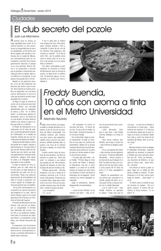 • 8
Diálogos • Diciembre - enero 2018
Ciudades
A primera vista no resulta un
lugar agradable para visitar. En la
colonia Guerrero, un sitio conoci-
do por la inseguridad que se vive a
sus alrededores, se encuentra uno
de los lugares más secretos y mis-
teriosos de la Ciudad de México,
uno exclusivamente para los co-
nocedores y amantes de la buena
gastronomía mexicana. El paisaje
no es muy atractivo. Mucho me-
nos si se acostumbra a transitar
por las grandes e imponentes ave-
nidas que tiene la capital, tales co-
mo Reforma o Insurgentes. El aire
parece más pesado de lo normal.
Basado en los prejuicios socia-
les, no es tan fácil preguntar una
dirección por temor a que te asal-
ten. Pero la gente se muestra ama-
ble y te responden con una tierna
sonrisa: Moctezuma 12, esa es la
calle que esconde el secreto mejor
guardado de la colonia.
Al llegar al lugar es normal no
contar con la certeza de estar bien
ubicado. Parece una vecindad
abandonada, pero un trabajador
se acerca y dice: “Es el último
botón”, al presionarlo, aparece lo
prometido, como si se tratara de
un club secreto. Al entrar todos te
voltean a ver, tomas tu lugar y sa-
bes que estás en tu hábitat.
El Pozole de Moctezuma es un
restaurante con 67 años de tradi-
ción. La primera generación provino
de Chichihualco, en el estado de
Guerrero, famoso por ser una ma-
nufacturera de balones de calidad.
Desde ese estado llega la cultura
del pozole de la región, popular y
prácticamente un rito para todo el
que viva allí. Reviven todos los ele-
mentos que han hecho una tradi-
ción gastronómica. El pozole verde,
chicharrón, orégano, chile piquín
en polvo y el infatigable mezcal,
para darle un plus al platillo.
El lugar no parece ser muy os-
tentoso, pero en cada mesa de
los dos pisos, se logra apreciar la
satisfacción de cada uno de los
comensales. Posee una colección
espectacular de encendedores de
todo el mundo y presumen con
mucho orgullo los múltiples pre-
mios que ganaron por sus platillos.
“Se va a dar cuenta paisano, es-
te pozole le va a gustar más que el
que preparan en su casa”, dice la
señora Álvarez, quien es la cuarta
generación de la familia y se man-
tiene al frente del negocio.
El Pozole de Moctezuma se hizo
famoso, más que por sus platos,
por su singularidad. El hombre
más adinerado del mundo, Car-
los Slim y sus poderosos amigos,
entre ellos, el secretario de Salud,
José Narro, y el periodista Carlos
Marín, son clientes frecuentes del
lugar.
El empresario y los funcionarios
aderezaran su pozole como pocas
veces se les ve: como personas co-
munes y corrientes disfrutando un
platillo típico mexicano.
Freddy, como le dicen sus amigos,
se dedica a vender periódico en un
puesto al pie de una de las esca-
leras del Metro Universidad. Con
mediana estatura, piel morena,
una gran panza, ojos pequeños,
cabello corto y una voz muy carac-
terística, Alfredo Buendía abre su
puesto a las cinco de la mañana
de lunes a sábado, sin contar días
feriados.
Cuando camino hacia las esca-
leras de esta estación, me llama la
atención su grave voz. “Buen día
seño”, le contestó a una señora
que pasaba por ahí. Me acerqué y
seguido de desearle un buen día,
le pregunté qué tal iniciaba su día.
“Pesado, qué te crees… Mis días
empiezan a las tres y media de la
mañana y terminan a las 12 de la
noche. Está pesado. Temprano voy
a comprar todo y llego aquí a abrir
como a las cinco. Pero ya me acos-
tumbré, llevamos aquí más de diez
años”, señaló al puesto de atrás.
—¿Su compadre?
—Sí —se rió.
Y eso lo sabe bien la mesera
más longeva del sitio, Alma Rosa,
quien siempre atiende a Slim y
compañía. A pesar de ser uno de
los hombres más poderosos, ella
muestra su carácter. “Ya le dije al
señor Slim, nos ha pedido varias
veces la receta, pero no se la va-
mos a dar porque se la va querer
llevar a Sanborns.”
Con sabor, camaradería y buen
ambiente se mantiene el Pozole
de Moctezuma, pero al cerrarse la
puerta, no deja de ser un edificio
más. Sin distintivo alguno. Un res-
taurante y su aroma que invita a
deleitar •
—Mi compadre, mi carnal, mi
hermano del alma… El menor de
los tres. Yo soy el de en medio. Se
llama Beto, Humberto Buendía. A
mí me dicen Freddy.
Una motocicleta negra se acer-
có velozmente. Se bajó un hom-
bre no muy viejo con uniforme de
paramédico, debajo de la gruesa
chamarra de piel que se quitó rápi-
damente para ponerla en la parte
de atrás en donde estaba el male-
tín de primeros auxilios.
—Ya pasó algo allá arriba —di-
jo Freddy. “Primero llega la moto
de auxilio del Metro y después
la ambulancia. Una vez, vi como
bajaban a un señor en la camilla
porque se tropezó por estar ebrio
y le atravesó un fierro, del brazo al
estómago, así, en diagonal”, contó
mientras sus manos apoyaban su
anécdota.
Llegó la ambulancia. Salieron
despavoridos los paramédicos.
***
—¡Qué tal don Alfredo! Lo de
siempre, por favor” —dijo un se-
El club secreto del pozole
Juan Luis Altamirano
Freddy Buendía,
10 años con aroma a tinta
en el Metro Universidad
Alejandra Ayluardo
ñor con prominente nariz y ante-
ojos antiguos.
—¡Don Bernardo! Claro
que sí, aquí tiene —dijo Freddy
mientras doblaba a la mitad un
Récord.
—Nos vemos mañana, don
Alfredo, que tenga un buen día
—dijo mientras se alejaba a paso
veloz.
—Él es una leyenda del futbol
—dijo mientras sonreía agitando
sus manos. “El famoso Manolete
Hernández… Ahora entrena a
los hijos de los que trabajan en la
PGR. Va todos los días y me con-
taba la otra vez que tiene cuatro
o cinco grupos de 15 niños de
entre 7 y 11 años. Agradable el
señor.”
Bajaron los paramédicos con
una señora que, acostada en la
camilla, gritaba de dolor. La vi-
mos pasar frente a nuestras nari-
ces con su tobillo dislocado.
—¡Se le zafó el pie! —dijo
Freddy mientras se agarraba
la cabeza. “Cada cosa que ve
uno aquí… La otra vez se empezó a
convulsionar un chavo aquí… ¡Aquí
enfrente de nosotros! Y mi hija que
es enfermera rápido que le pone un
trapo en la boca y lo atendió. Nadie
hizo nada y, como fue antes de las
escaleras del Metro, ellos no se ha-
cen cargo.”
***
Mientras veíamos cómo se alejaba
el Manolete Hernández, subiendo
ágilmente las escaleras, le pregunté
a Freddy qué otras personas pasa-
ban por ahí. “Pues, así famosos…
una reportera de Milenio y el que
salía con Brozo, este… Javier Aran-
da”, comentó.
Una señora se acercó y pidió un
agua. Pagó con un billete de 500
pesos y Freddy se molestó. “Es bien
temprano y no se dan cuenta, pero
luego sin cambio… ¿Qué hago?”, y
se rió.
“Es difícil, pero la verdad es que
me encanta mi trabajo… Ver a la
gente, platicar. El aroma del pe-
riódico, la fresca mañana… Es un
placer” •
 