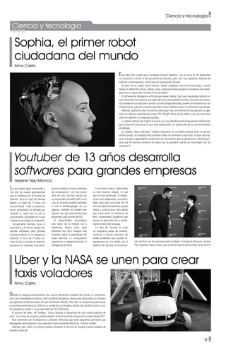 Ciencia y tecnología •
9 •
Ciencia y tecnología
Sophia, el primer robot
ciudadana del mundo
Alma Castro
Youtuber de 13 años desarrolla
softwares para grandes empresas
Yeseline Trejo Miranda
Uber y la NASA se unen para crear
taxis voladores
Alma Castro
La tecnología sigue avanzando y
con ello las nuevas generaciones
que se interesan por el mundo de
Internet. Tal es el caso de Tanmay
Bakshi, un joven de 13 años con
nacionalidad indo-canadiense,
quien pertenece a la llamada ge-
neración Z, razón por la cual su
acercamiento y facilidad con la que
maneja la tecnología es impecable.
Actualmente Tanmay, cursa la
secundaria y al mismo tiempo de-
sarrolla softwares para grandes
empresas líderes en la inteligencia
artificial. El chico de 13 años pri-
mero se dio a conocer en Internet,
ya que es un Youtuber muy famo-
Debido al colapso automovilístico que hay en diferentes ciudades del mundo, la contamina-
ción y las necesidades humanas, Uber y la NASA decidieron aliarse para desarrollar un software
que gestione el tránsito aéreo de taxis nombrado UberAir. Para ello, la compañía quiere lanzar
sus primeros prototipos en 2020 en la ciudad de Los Ángeles, donde sólo tendrá acceso a cua-
tro pasajeros y podrá ir a una velocidad de 322 kilómetros.
El director de Uber, Jeff Holden, “busca acelerar el desarrollo de una nueva industria de
taxis”, en el que los usuarios podrán adquirir el servicio similar al que se ha usado desde 2011.
Para comenzar con el proyecto se utilizarán vehículos que serán pequeñas aeronaves que
despegarán verticalmente y que operarán como avionetas eléctricas, informó Holden.
Además, para 2023, la empresa planea introducir el servicio en Europa y otras ciudades de
Estados Unidos •
so que se dedica a hacer tutoriales
de computación. Con tan pocos
años de vida, Tanmay cuenta con
su propio libro titulado Swift, en el
cual los lectores pueden aprender
a usar el Swiftlanguage. En sus
páginas, también se pueden leer
algunos tips que recomienda para
desarrollar aplicaciones de IOS.
El desarrollador tecnológico
más joven de la historia fue a
Monterrey, Nuevo León, para
presentar sus cinco trabajos más
recientes sobre el aprendizaje del
Deep learning, la computación
cognitiva y su categoría favorita, la
inteligencia artificial.
En el mismo marco, habló sobre
su más reciente trabajo, el cual
aún no está terminado. El adoles-
cente está elaborando una estra-
tegia para que una mujer de 29
años de edad, llamada Boo, pueda
hablar y comunicarse. Boo desde
que nació tiene el síndrome de
Rett, enfermedad congénita que
retrasa el desarrollo de la coordi-
nación motriz del lenguaje.
La idea de Tanmay es crear
un programa capaz de analizar,
canalizar y asociar patrones de
ondas cerebrales que puedan re-
presentarse en una tablet con el
objetivo de facilitar la comunica-
Este robot fue creado por la empresa Hanson Robotics, con el único fin de desarrollar
un mecanismo similar al del pensamiento humano, pero con más sabiduría. Además de
sostener conversaciones, imita hasta 62 expresiones faciales.
De esta forma, según David Hanson “podrá establecer vínculos emocionales, cumplir
tareas en diferentes oficios, desde cuidar a personas hasta ayudar en proyectos de investi-
gación en el desarrollo mental y físico de bebés”.
El software de inteligencia artificial que posee Sophia, hace que mantenga contacto vi-
sual, reconozca los rostros y sea capaz de tener personalidad humana. Gracias a dos cáma-
ras situadas en sus ojos que cuentan con tecnología avanzada, puede comunicarse con sus
interlocutores, y de esta manera aprender nuevos hábitos según la interacción que tenga.
Además, Sophia ha sido uno de los robots que más controversia ha causado por su apa-
rición en diversos espectáculos como The Tonight Show Jimmy Fallon y por ser la primera
robot en obtener la ciudadanía saudita.
La cabeza robótica de Sophia funciona con una plataforma de búsqueda de información
que le permite comunicar lo que está observando, un sistema de voz y una herramienta
de diálogo.
Su creador, Hason dijo que, “Sophia interactúa en sociedad y parece tener un pensa-
miento propio, en realidad está juntando frases sin entender lo que dice. A pesar de esto,
tiene una gran capacidad de recolección de información que se almacena en MindCloud”,
para que los técnicos analicen los datos que se guarden cuando se comunique con los
humanos •
ción de Boo con las personas que la rodean. El proyecto lleva por nombre
The Cognitive Story, mismo que al día de hoy ha demostrado tener éxito •
 