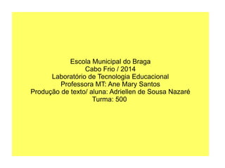 Escola Municipal do Braga
Cabo Frio / 2014
Laboratório de Tecnologia Educacional
Professora MT: Ane Mary Santos
Produção de texto/ aluna: Adriellen de Sousa Nazaré
Turma: 500