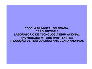 ESCOLA MUNICIPAL DO BRAGA.
CABO FRIO/2014
LABORATÓRIO DE TECNOLOGIA EDUCACIONAL
PROFESSORA MT: ANE MARY SANTOS
PRODUÇÃO DE TEXTO/ALUNO: ANA CLARA ANDRADE
 