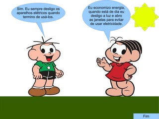 Eu economizo energia,
quando está de dia eu
desligo a luz e abro
as janelas para evitar
de usar eletricidade.
Sim. Eu sempre desligo os
aparelhos elétricos quando
termino de usá-los.
Fim
 