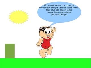 Oi pessoal sabiam que podemos
economizar energia. Quando vocês forem
ligar a luz não liguem todas,
e nem ligar o computador
por muito tempo.
 
