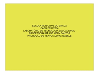 ESCOLA MUNICIIPAL DO BRAGA
CABO FRIO/2014
LABORATÓRIO DE TECNOLOGIA EDUCACIONAL
PROFESSORA MT;ANE MERY SANTOS
PRODUÇÃO DE TEXTO/ ALUNO: IZABELE
 