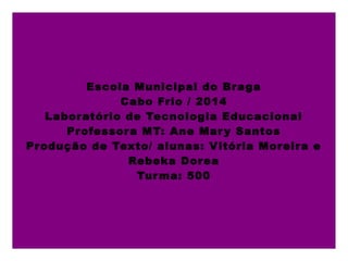 Escola Municipal do Braga
Cabo Frio / 2014
Laboratório de Tecnologia Educacional
Professora MT: Ane Mary Santos
Produção de Texto/ alunas: Vitória Moreira e
Rebeka Dorea
Turma: 500
 