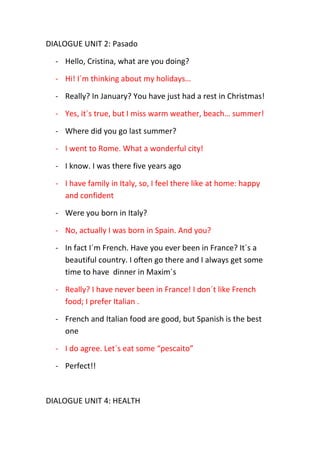 DIALOGUE UNIT 2: Pasado 
- Hello, Cristina, what are you doing? 
- Hi! I´m thinking about my holidays… 
- Really? In January? You have just had a rest in Christmas! 
- Yes, it´s true, but I miss warm weather, beach… summer! 
- Where did you go last summer? 
- I went to Rome. What a wonderful city! 
- I know. I was there five years ago 
- I have family in Italy, so, I feel there like at home: happy 
and confident 
- Were you born in Italy? 
- No, actually I was born in Spain. And you? 
- In fact I´m French. Have you ever been in France? It´s a 
beautiful country. I often go there and I always get some 
time to have dinner in Maxim´s 
- Really? I have never been in France! I don´t like French 
food; I prefer Italian . 
- French and Italian food are good, but Spanish is the best 
one 
- I do agree. Let´s eat some “pescaito” 
- Perfect!! 
DIALOGUE UNIT 4: HEALTH 
 