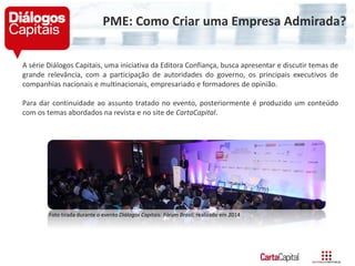 A série Diálogos Capitais, uma iniciativa da Editora Confiança, busca apresentar e discutir temas de
grande relevância, com a participação de autoridades do governo, os principais executivos de
companhias nacionais e multinacionais, empresariado e formadores de opinião.
Para dar continuidade ao assunto tratado no evento, posteriormente é produzido um conteúdo
com os temas abordados na revista e no site de CartaCapital.
Foto tirada durante o evento Diálogos Capitais: Fórum Brasil, realizado em 2014
PME: Como Criar uma Empresa Admirada?
 