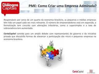 Responsáveis por cerca de um quarto da economia brasileira, as pequenas e médias empresas
têm tido um papel cada vez mais relevante. O número de empreendedores está em expansão, a
formalização tem crescido com alterações tributárias, como o supersimples e a taxa de
sobrevivência tem aumentado.
CartaCapital convida para um amplo debate com representantes do governo e da iniciativa
privada que discutirão formas de alavancar a participação das micro e pequenas empresas na
economia brasileira.
PME: Como Criar uma Empresa Admirada?
 