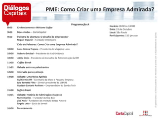 PME: Como Criar uma Empresa Admirada?
Programação A
8h00 Credenciamento e Welcome Coffee
9h00 Boas-vindas – CartaCapital
9h10 Palestra de abertura: O desafio de empreender
Miguel Krigsner – Fundador O Boticário
Ciclo de Palestras: Como Criar uma Empresa Admirada?
10h10 Luiza Helena Trajano – Presidente do Magazine Luiza
10h30 Roberto Setúbal – Presidente do Itaú Unibanco
10h50 Abilio Diniz – Presidente do Conselho de Administração da BRF
11h10 Coffee Break
11h25 Debate entre os palestrantes
12h30 Intervalo para o almoço
14h00 Debate: Uma Nova Agenda
Guilherme Afif – Secretário da Micro e Pequena Empresa
Luiz Barretto Filho – Diretor-presidente do SEBRAE
Gustavo Caetano Archives – Empreendedor da Samba Tech
15h00 Coffee Break
15h15 Debate: História de Admiração e Sucesso
Marco Gomes – Fundador da Boo-Box
Zica Assis – Fundadora do Instituto Beleza Natural
Ângelo Leite – Sócio da Serttel
16h30 Encerramento
Horário: 8h00 às 18h00
Data: 19 de Outubro
Local: São Paulo
Participantes: 150 pessoas
Ospalestranteseostemaspoderãoseralteradosdeacordocomadisponibilidadedaagenda.
 