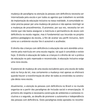 mudança de paradigma na atenção às pessoas com deficiência necessita ser
internalizada pela escola e por todos os agentes que trabalhem no sentido
da implantação da educação inclusiva na nossa realidade. A comunidade es-
colar precisa passar por uma mudança de postura e não apenas restringir-se
a mudanças de procedimentos. O promotor, por sua vez, necessita ter em
mente que não basta assegurar a matrícula e permanência do aluno com
deficiência na escola regular, mas é fundamental sua incursão no projeto
político-pedagógico da escola, a fim de avaliar seu perfil inclusivo, bem
como se o ambiente escolar lhe é acessível e acolhedor.
O direito das crianças com deficiência à educação não será atendido unica-
mente pela matrícula em uma escola regular, tal qual é concebida e existe
hoje. O direito à educação de todas as crianças é o direito de ver a prática
da educação no país repensada e reconstruída. A educação inclusiva exige
uma nova escola.
O potencial de mudança de uma escola excludente para uma escola de todos
está na força da lei, mas certamente a mudança real apenas se efetivará
quando houver a transformação do olhar de todos os envolvidos na constru-
ção desta nova escola.
Atualmente, a atenção às pessoas com deficiência no Brasil e no mundo
organiza-se a partir dos paradigmas de inclusão social e emancipação. O
primeiro diz respeito à necessária construção de ambientes e contextos in-
clusivos e o segundo, ao desafio de promover a autonomia e independência
das pessoas com deficiência. Estes paradigmas estão apoiados no reconhe-
 