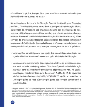 100
educativos e organização específica, para atender as suas necessidades para
permanência com sucesso na escola.
Na publicação da Secretaria de Educação Especial do Ministério da Educação,
em 2001, Diretrizes Nacionais para a Educação Especial na Educação Básica,
os serviços de itinerância são citados como uma das alternativas já exis-
tentes e utilizadas pela comunidade escolar, que têm se mostrado eficazes,
em suas diferentes possibilidades de realização (intra e interescolar). Estes
serviços de orientação pedagógica aos professores das classes comuns com
alunos com deficiência são desenvolvidos por professores especializados que
se responsabilizam por uma escola ou por um conjunto de escolas próximas.
	Acompanhar as solicitações, por parte dos municípios e do estado, das
ajudas técnicas ao ensino14
fornecidas pelo Ministério da Educação.
	Acompanhar o cumprimento das exigências relativas ao atendimento edu-
cacional especializado (segundo as Diretrizes Operacionais da Educação
Especial para o Atendimento Educacional Especializado AEE, na Educa-
ção Básica, regulamentado pelo Decreto no
7.611, de 17 de novembro
de 2011 e Nota Técnica no
62-MEC/SECADI/DPEE, de 08 de dezembro de
2011) por parte da rede pública e por parte dos serviços conveniados e
credenciados.
14
Decreto nº 3.298/99 – “Art. 19.  Consideram-se ajudas técnicas, para os efeitos deste decreto, os elementos que
permitem compensar uma ou mais limitações funcionais motoras, sensoriais ou mentais da pessoa portadora de
deficiência, com o objetivo de permitir-lhe superar as barreiras da comunicação e da mobilidade e de possibilitar sua
plena inclusão social”. Alguns exemplos: próteses auditivas, visuais e físicas; órteses que favoreçam a adequação
funcional; equipamentos, maquinarias e utensílios de trabalho especialmente desenhados ou adaptados para uso
pelas pessoas com deficiência.
 