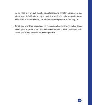 101
	Zelar para que seja disponibilizado transporte escolar para acesso do
aluno com deficiência ao local onde lhe será ofertado o atendimento
educacional especializado, caso não o seja na própria escola regular.
	Exigir que constem nos planos de educação dos municípios e do estado
ações para a garantia de oferta de atendimento educacional especiali-
zado, preferencialmente pela rede pública.
 