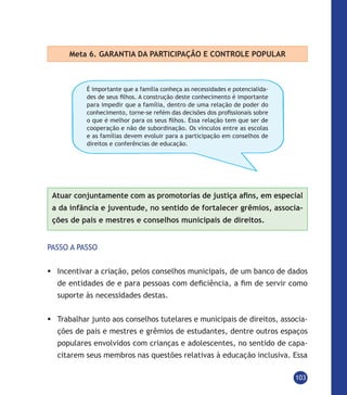 103
Meta 6. GARANTIA DA PARTICIPAÇÃO E CONTROLE POPULAR
É importante que a família conheça as necessidades e potencialida-
des de seus filhos. A construção deste conhecimento é importante
para impedir que a família, dentro de uma relação de poder do
conhecimento, torne-se refém das decisões dos profissionais sobre
o que é melhor para os seus filhos. Essa relação tem que ser de
cooperação e não de subordinação. Os vínculos entre as escolas
e as famílias devem evoluir para a participação em conselhos de
direitos e conferências de educação.
Atuar conjuntamente com as promotorias de justiça afins, em especial
a da infância e juventude, no sentido de fortalecer grêmios, associa-
ções de pais e mestres e conselhos municipais de direitos.
PASSO A PASSO
	Incentivar a criação, pelos conselhos municipais, de um banco de dados
de entidades de e para pessoas com deficiência, a fim de servir como
suporte às necessidades destas.
	Trabalhar junto aos conselhos tutelares e municipais de direitos, associa-
ções de pais e mestres e grêmios de estudantes, dentre outros espaços
populares envolvidos com crianças e adolescentes, no sentido de capa-
citarem seus membros nas questões relativas à educação inclusiva. Essa
 
